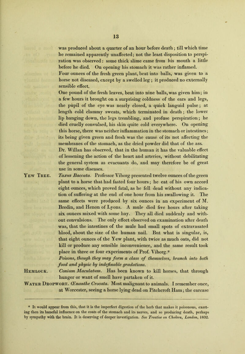 was produced about a quarter of an hour before death ; till which time he remained apparently unaffected; not the least disposition to perspi- ration was observed: some thick slime came from his mouth a little before he died. On opening his stomach it was rather inflamed. Four ounces of the fresh green plant, beat into balls, was given to a horse not diseased, except by a swelled leg ; it produced no externally sensible effect. One pound of the fresh leaves, beat into nine balls, was given him; in a few hours it brought on a surprising coldness of the ears and legs, the pupil of the eye was nearly closed, a quick languid pulse; at length cold clammy sweats, which terminated in death; the lower lip hanging down, the legs trembling, and profuse perspiration; he died cruelly convulsed, his skin quite cold everywhere. On opening this horse, there was neither inflammation in the stomach or intestines; its being given green and fresh was the cause of its not affecting the membranes of the stomach, as the dried powder did that of the ass. Dr. Willan has observed, that in the human it has the valuable effect of lessening the action of the heart and arteries, without debilitating the general system as evacuants do, and may therefore be of great use in some diseases. Yew Tree. Taxus Baccata. Professor Viborg presented twelve ounces of the green plant to a horse that had fasted four hours; he eat of his own accord eight ounces, which proved fatal, as he fell dead without any indica- tion of suffering at the end of one hour from his swallowing it. The same effects were produced by six ounces in an experiment of M. Bredin, and Henon of Lyons. A mule died five hours after taking six ounces mixed with some hay. They all died suddenly and with- out convulsions. The only effect observed on examination after death was, that the intestines of the mule had small spots of extravasated blood, about the size of the human nail. But what is singular, is, that eight ounces of the Yew plant, with twice as much oats, did not kill or produce any sensible inconvenience, and the same result took place in three or four experiments of Prof. Viborg.* Poisons, though they may form a class of themselves, branch into both food and physic by indefinable gradations. Hemlock. Conium Maculatum. Has been known to kill horses, that through hunger or want of smell have partaken of it. Water Dropwort. OEnanthe Crocata. Most malignant to animals. I remember once, at Worcester, seeing a horse lying dead on Pitchcroft Ham; the carcase * It would appear from this, that it is the imperfect digestion of the herb that makes it poisonous, exert- ing then its baneful influence on the coats of the stomach and its nerves, and so producing death, perhaps by sympathy with the brain. It is deserving of deeper investigation. See Treatise on Cholera, London, 1832.
