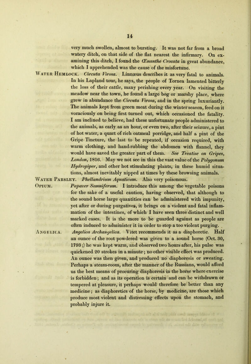 very much swollen, almost to bursting. It was not far from a broad watery ditch, on that side of the flat nearest the infirmary. On ex- amining this ditch, I found the QEnanthe Crocata in great abundance, which I apprehended was the cause of the misfortune. Water Hemlock. Circuta Virosa. Linnaeus describes it as very fatal to animals. In his Lapland tour, he says, the people of Tornea lamented bitterly the loss of their cattle, many perishing every year. On visiting the meadow near the town, he found a large bog or marshy place, where grew in abundance the Circuta Virosa, and in the spring luxuriantly. The animals kept from green meat during the winter season, feed on it voraciously on being first turned out, which occasioned the fatality. I am inclined to believe, had these unfortunate people administered to the animals, as early as an hour, or even two, after their seizure, a pint of hot water, a quart of rich oatmeal porridge, and half a pint of the Gripe Tincture, the last to be repeated, if occasion required, with warm clothing, and hand-rubbing the abdomen with flannel, they would have saved the greater part of them. See Treatise on Gripes, London, 1816. May we not see in this the vast value of the Polygonum Hydropiper, and other hot stimulating plants, in these humid situa- tions, almost inevitably nipped at times by these browsing animals. Water Parsley. Phellandrium Aquaticum. Also very poisonous. Opium. Papaver Somniferum. I introduce this among the vegetable poisons for the sake of a useful caution, having observed, that although to the sound horse large quantities can he administered with impunity, yet after or during purgatives, it brings on a violent and fatal inflam- mation of the intestines, of which I have seen three distinct and well marked cases. It is the more to be guarded against as people are often induced to administer it in order to stop a too violent purging. Angelica. Angelica Archangelica. Vitet recommends it as a diaphoretic. Half an ounce of the root powdered was given to a sound horse (Oct. 30, 1793 ;) he was kept warm, and observed two hours after, his pulse was quickened 20 strokes in a minute; no other visible effect was produced. An ounce was then given, and produced no diaphoresis or sweating. Perhaps a steam-room, after the manner of the Russians, would afford us the best means of procuring diaphoresis in the horse where exercise is forbidden; and as its operation is certain and can be withdrawn or tempered at pleasure, it perhaps would therefore be better than any medicine; as diaphoretics of the horse, by medicine, are those which produce most violent and distressing effects upon the stomach, and probably injure it.