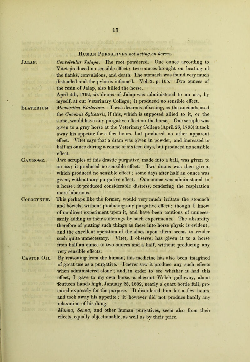 Jalap. Elaterium. Gamboge.. Colocynth. Castor Oil. Human Purgatives not acting on horses. Convolvulus Jalapa. The root powdered. One ounce according to Yitet produced no sensible effect; two ounces brought on beating of the flanks, convulsions, and death. The stomach was found very much distended and the pylorus inflamed. Vol. 3. p. 105. Two ounces of the resin of Jalap, also killed the horse. April 4th, 1792, six drams of Jalap was administered to an ass, by myself, at our Veterinary College; it produced no sensible effect. Momordica Elaterium. I was desirous of seeing, as the ancients used the Cucumis Sylvestris, if this, which is supposed allied to it, or the same, would have any purgative effect on the horse. One scruple was given to a grey horse at the Veterinary College (April 26,1793) it took away his appetite for a few hours, but produced no other apparent effect. Vitet says that a dram was given in powder, and increased to half an ounce during a course of sixteen days, but produced no sensible effect. Two scruples of this drastic purgative, made into a ball, was given to an ass; it produced no sensible effect. Two drams was then given, which produced no sensible effect; some days after half an ounce was given, without any purgative effect. One ounce was administered to a horse: it produced considerable distress, rendering the respiration more laborious. This perhaps like the former, would very much irritate the stomach and bowels, without producing any purgative effect; though I know of no direct experiment upon it, and have been cautious of unneces- sarily adding to their sufferings by such experiments. The absurdity therefore of putting such things as these into horse physic is evident; and the excellent operation of the aloes upon them seems to render such quite unnecessary. Vitet, I observe, has given it to a horse from half an ounce to two ounces and a half, without producing any very sensible effects. By reasoning from the human, this medicine has also been imagined of great use as a purgative. I never saw it produce any such effects when administered alone; and, in order to see whether it had this effect, I gave to my own horse, a chesnut Welch galloway, about fourteen hands high, January 23, 1802, nearly a quart bottle full, pro- cured expressly for the purpose. It disordered him for a few hours, and took away his appetite : it however did not produce hardly any relaxation of his dung. Manna, Senna, and other human purgatives, seem also from their effects, equally objectionable, as well as by their price.