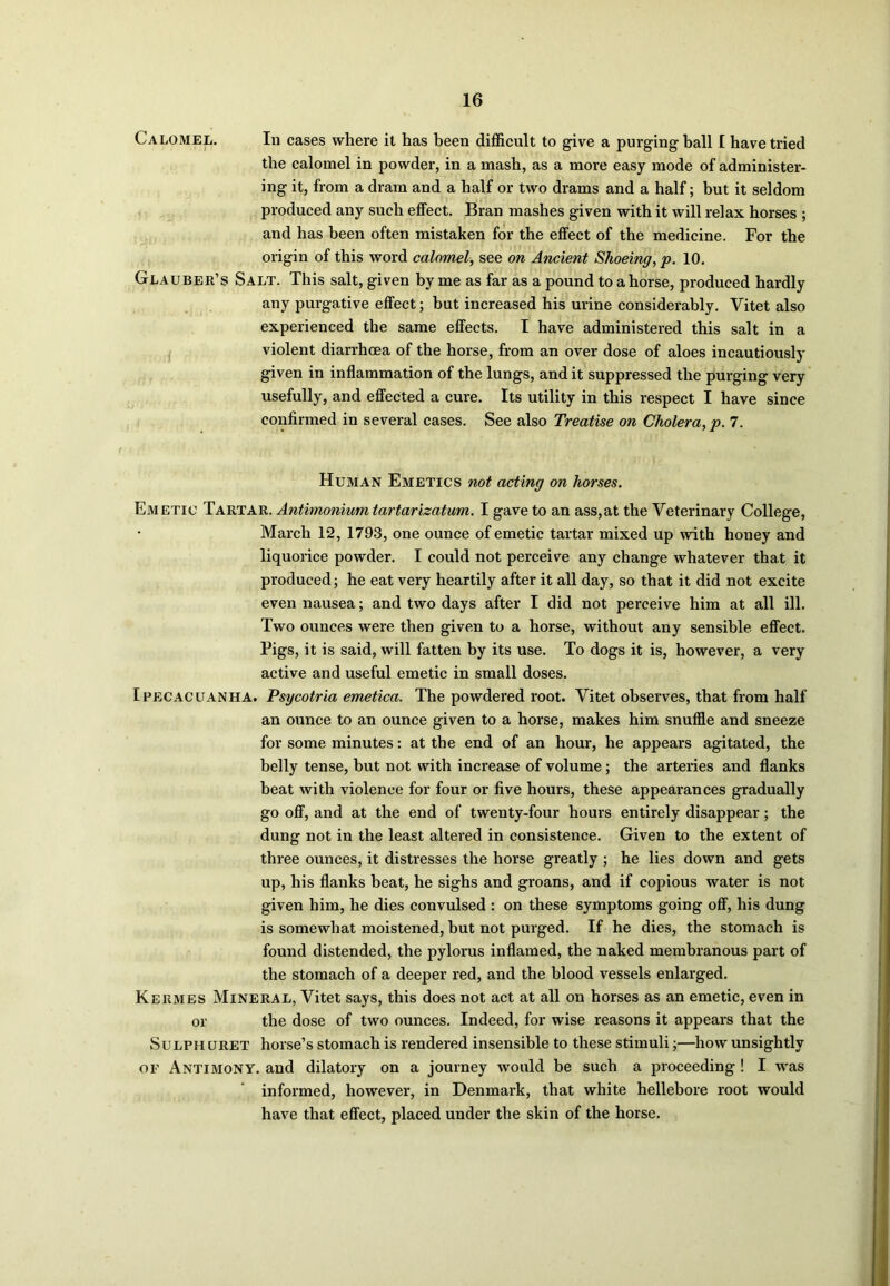 Calomel. In cases where it has been difficult to give a purging ball I have tried the calomel in powder, in a mash, as a more easy mode of administer- ing it, from a dram and a half or two drams and a half; but it seldom produced any such effect. Bran mashes given with it will relax horses ; and has been often mistaken for the effect of the medicine. For the origin of this word calomel, see on Ancient Shoeing, p. 10. Glauber’s Salt. This salt, given by me as far as a pound to ahorse, produced hardly any purgative effect; but increased his urine considerably. Vitet also experienced the same effects. I have administered this salt in a violent diarrhoea of the horse, from an over dose of aloes incautiously given in inflammation of the lungs, and it suppressed the purging very usefully, and effected a cure. Its utility in this respect I have since confirmed in several cases. See also Treatise on Cholera, p. 7. Human Emetics not acting on horses. Emetic Tartar. Antimonium tartarizatum. I gave to an ass,at the Veterinary College, March 12, 1793, one ounce of emetic tartar mixed up with honey and liquorice powder. I could not perceive any change whatever that it produced; he eat very heartily after it all day, so that it did not excite even nausea; and two days after I did not perceive him at all ill. Two ounces were then given to a horse, without any sensible effect. Pigs, it is said, will fatten by its use. To dogs it is, however, a very active and useful emetic in small doses. Ipecacuanha. Psycotria emetica. The powdered root. Vitet observes, that from half an ounce to an ounce given to a horse, makes him snuffle and sneeze for some minutes: at the end of an hour, he appears agitated, the belly tense, but not with increase of volume; the arteries and flanks beat with violence for four or five hours, these appearances gradually go off, and at the end of twenty-four hours entirely disappear; the dung not in the least altered in consistence. Given to the extent of three ounces, it distresses the horse greatly ; he lies down and gets up, his flanks beat, he sighs and groans, and if copious water is not given him, he dies convulsed : on these symptoms going off, his dung is somewhat moistened, but not purged. If he dies, the stomach is found distended, the pylorus inflamed, the naked membranous part of the stomach of a deeper red, and the blood vessels enlarged. Kermes Mineral, Vitet says, this does not act at all on horses as an emetic, even in or the dose of two ounces. Indeed, for wise reasons it appears that the Sulph uret horse’s stomach is rendered insensible to these stimuli;—how unsightly of Antimony, and dilatory on a journey would be such a proceeding ! I was informed, however, in Denmark, that white hellebore root would have that effect, placed under the skin of the horse.