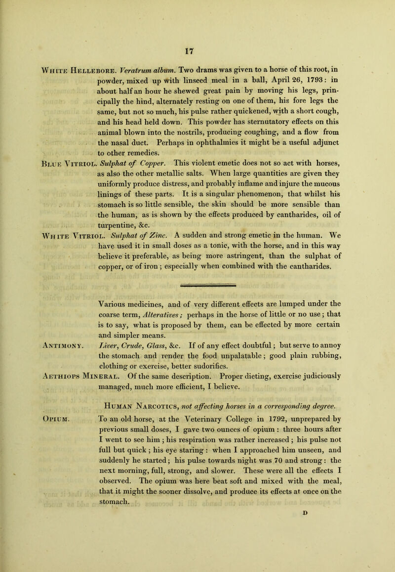 WHtTE Hellebore. Veratrum album. Two drams was given to a horse of this root, in powder, mixed up with linseed meal in a ball, April 26, 1793: in about half an hour he shewed great pain by moving his legs, prin- cipally the hind, alternately resting on one of them, his fore legs the same, but not so much, his pulse rather quickened, with a short cough, and his head held down. This powder has sternutatory effects on this animal blown into the nostrils, producing coughing, and a flow from the nasal duct. Perhaps in ophthalmies it might he a useful adjunct to other remedies. Blue Vitriol. Sulphat of Copper. This violent emetic does not so act with horses, as also the other metallic salts. When large quantities are given they uniformly produce distress, and probably inflame and injure the mucous linings of these parts. It is a singular phenomenon, that whilst his stomach is so little sensible, the skin should be more sensible than the human, as is shown by the effects produced by cantharides, oil of turpentine, &c. White Vitriol. Sulphat of Zinc. A sudden and strong emetic in the human. We have used it in small doses as a tonic, with the horse, and in this way believe it preferable, as being more astringent, than the sulphat of copper, or of iron; especially when combined with the cantharides. Various medicines, and of very different effects are lumped under the coarse term, Alteratives; perhaps in the horse of little or no use; that is to say, what is proposed by them, can be effected by more certain and simpler means. Antimony. Liver, Crude, Glass, &c. If of any effect doubtful; but serve to annoy the stomach and render the food unpalatable; good plain rubbing, clothing or exercise, better sudorifics. Aethiops Mineral. Of the same description. Proper dieting, exercise judiciously managed, much more efficient, I believe. Human Narcotics, not affecting horses in a corresponding degree. Opium. To an old horse, at the Veterinary College in 1792, unprepared by previous small doses, I gave two ounces of opium : three hours after I went to see him ; his respiration was rather increased ; his pulse not full but quick ; his eye staring : when I approached him unseen, and suddenly he started; his pulse towards night was 70 and strong: the next morning, full, strong, and slower. These were all the effects I observed. The opium was here beat soft and mixed with the meal, that it might the sooner dissolve, and produce its effects at once on the stomach. D