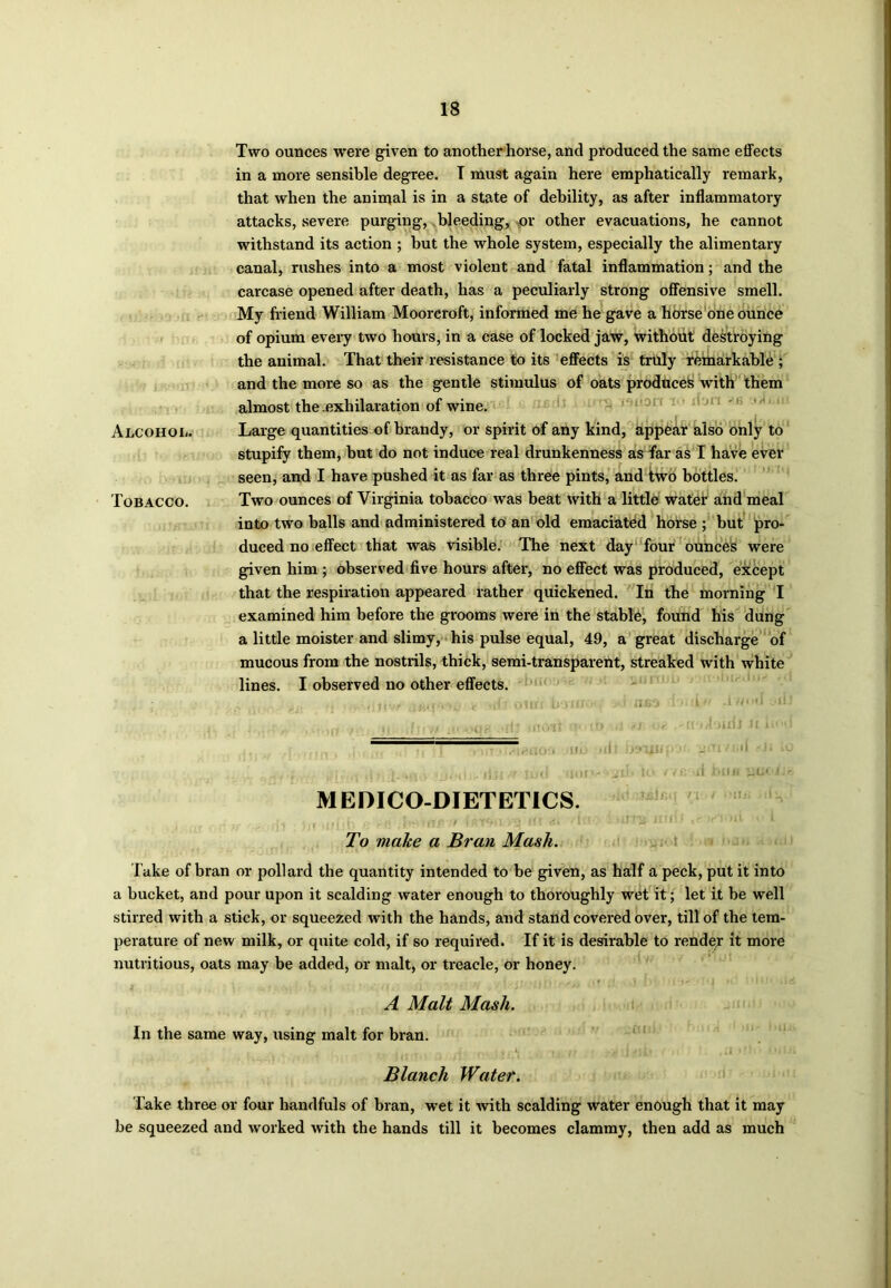 Two ounces were given to another horse, and produced the same effects in a more sensible degree. T must again here emphatically remark, that when the animal is in a state of debility, as after inflammatory attacks, severe purging, bleeding, or other evacuations, he cannot withstand its action ; but the whole system, especially the alimentary canal, rushes into a most violent and fatal inflammation; and the carcase opened after death, has a peculiarly strong offensive smell. My friend William Moorcroft, informed me he gave a horse one ounce of opium every two hours, in a case of locked jaw, without destroying the animal. That their resistance to its effects is truly remarkable ; and the more so as the gentle stimulus of oats produce!* with them almost the exhilaration of wine. Alcohol. Large quantities of brandy, or spirit of any kind, appear also only to stupify them, but do not induce real drunkenness as far as I have ever seen, and I have pushed it as far as three pints, and two bottles. Tobacco. Two ounces of Virginia tobacco was beat with a little water and meal into two halls and administered to an old emaciated horse ; but pro- duced no effect that was visible. The next day four ounces were given him ; observed five hours after, no effect was produced, except that the respiration appeared rather quickened. In the morning I examined him before the grooms were in the stable, found his dung a little moister and slimy, his pulse equal, 49, a great discharge of mucous from the nostrils, thick, semi-transparent, streaked with white lines. I observed no other effects. , ’<(’ otin b-jiif ABO 1> L* -i««»*! d- s , „ , ,, ifrrw >• • Or' •fit moit umO <; ft * -rmioufJ H L1 d -| i ^TTTT^noo no >iii hsn^iipof- imi/i.-d i<- ,1; • ■;,.«! ... lijl U lud fIUfV«2lb to fit .i UJfl wU< J.- MEDICO-DIETETICS. -» ) V nrfth > VtT * i >13 1H (it ■/ifl >Wii i-IDi ‘ ? ' I To make a Bran Mask. Take of bran or pollard the quantity intended to be given, as half a peck, put it into a bucket, and pour upon it scalding water enough to thoroughly wet it; let it be well stirred with a stick, or squeezed with the hands, and stand covered over, till of the tem- perature of new milk, or quite cold, if so required. If it is desirable to render it more nutritious, oats may be added, or malt, or treacle, or honey. A Malt Mash. In the same way, using malt for bran. Blanch Water. Take three or four handfuls of bran, wet it with scalding water enough that it may be squeezed and worked with the hands till it becomes clammy, then add as much
