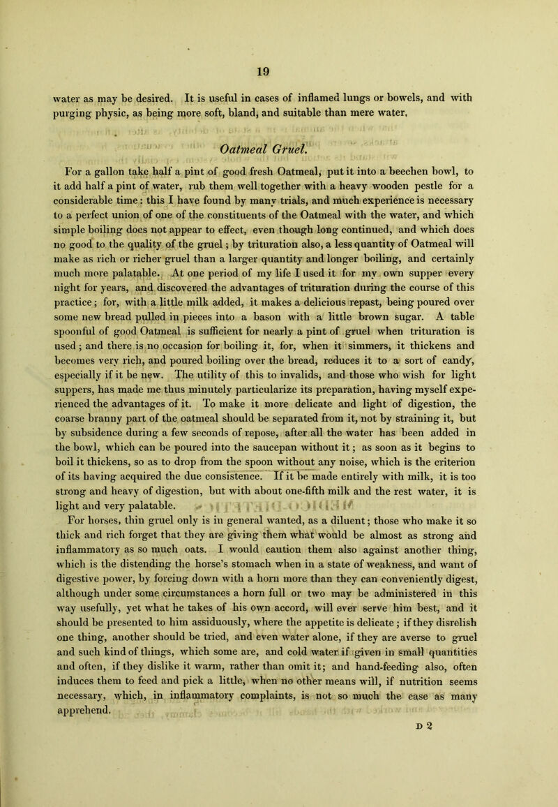 water as may be desired. It is useful in cases of inflamed lungs or bowels, and with purging physic, as being more soft, bland, and suitable than mere water, Oatmeal Gruel. For a gallon take half a pint of good fresh Oatmeal, put it into a beechen bowl, to it add half a pint of water, rub them well together with a heavy wooden pestle for a considerable time: this I have found by many trials, and much experience is necessary to a perfect union of one of the constituents of the Oatmeal with the water, and which simple boiling does not appear to effect, even though long continued, and which does no good to the quality of the gruel; by trituration also, a less quantity of Oatmeal will make as rich or richer gruel than a larger quantity and longer boiling, and certainly much more palatable. At one period of my life I used it for my own supper every night for years, and discovered the advantages of trituration during the course of this practice; for, with a little milk added, it makes a delicious repast, being poured over some new bread pulled in pieces into a bason with a little brown sugar. A table spoonful of good Oatmeal is sufficient for nearly a pint of gruel when trituration is used ; and there is no occasion for boiling it, for, when it simmers, it thickens and becomes very rich, and poured boiling over the bread, reduces it to a sort of candy, especially if it be new. The utility of this to invalids, and those who wish for light suppers, has made me thus minutely particularize its preparation, having myself expe- rienced the advantages of it. To make it more delicate and light of digestion, the coarse branny part of the oatmeal should be separated from it, not by straining it, but by subsidence during a few seconds of repose, after all the water has been added in the bowl, which can be poured into the saucepan without it; as soon as it begins to boil it thickens, so as to drop from the spoon without any noise, which is the criterion of its having acquired the due consistence. If it be made entirely with milk, it is too strong and heavy of digestion, but with about one-fifth milk and the rest water, it is light and very palatable. ; : >’ For horses, thin gruel only is in general wanted, as a diluent; those who make it so thick and rich forget that they are giving them what would be almost as strong and inflammatory as so much oats. I would caution them also against another thing, which is the distending the horse’s stomach when in a state of weakness, and want of digestive power, by forcing down with a horn more than they can conveniently digest, although under some circumstances a horn full or two may be administered in this way usefully, yet what he takes of his own accord, will ever serve him best, and it should be presented to him assiduously, where the appetite is delicate ; if they disrelish one thing, another should be tried, and even water alone, if they are averse to gruel and such kind of things, which some are, and cold water if given in small quantities and often, if they dislike it warm, rather than omit it; and hand-feeding also, often induces them to feed and pick a little, when no other means will, if nutrition seems necessary, which, in inflammatory complaints, is not so much the case as many apprehend. D 2