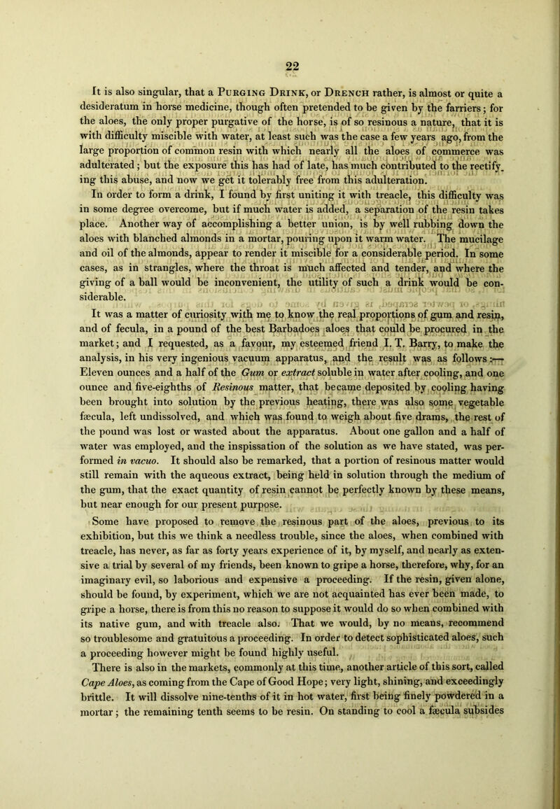 It is also singular, that a Purging Drink, or Drench rather, is almost or quite a desideratum in horse medicine, though often pretended to be given by the farriers; for the aloes, the only proper purgative of the horse, is of so resinous a nature, that it is with difficulty miscible with water, at least such was the case a few years ago, from the large proportion of common resin with which nearly all the aloes of commerce was adulterated ; but the exposure this has had of late, has much contributed to the rectify, ing this abuse, and now we get it tolerably free from this adulteration. In order to form a drink, I found by first uniting it with treacle, this difficulty was • 1 1 . P ' _■ *111 1J ^ /» - m some degree overcome, but if much water is added, a separation of the resin takes place. Another way of accomplishing a better union, is by well rubbing down the aloes with blanched almonds in a mortar, pouring upon it warm water. The mucilage and oil of the almonds, appear to render it miscible for a considerable period. In some cases, as in strangles, where the throat is much affected and tender, and where the giving of a ball would be inconvenient, the utility of such a drink would be con- siderable. .! ■ uq auu lot #300 qi smod {d ns'nj bi {noqjMoa iaJw9q to 'gamut It was a matter of curiosity with me to know the real proportions of gum and resin, and of fecula, in a pound of the best Barbadoes aloes that could be procured in the market; and I requested, as a favour, my esteemed friend I. T. Barry, to make the analysis, in his very ingenious vacuum apparatus, and the result was as follows:— Eleven ounces and a half of the Gum or extract soluble in water after cooling, and one ounce and five-eighths of Resinous matter, that became deposited by cooling having been brought into solution by the previous heating, there was also some vegetable fascula, left undissolved, and which was found to weigh about five drams, the rest of the pound was lost or wasted about the apparatus. About one gallon and a half of water was employed, and the inspissation of the solution as we have stated, was per- formed in vacuo. It should also be remarked, that a portion of resinous matter would still remain with the aqueous extract, being held in solution through the medium of the gum, that the exact quantity of resin cannot be perfectly known by these means, but near enough for our present purpose. Some have proposed to remove the resinous part of the aloes, previous to its exhibition, but this we think a needless trouble, since the aloes, when combined with treacle, has never, as far as forty years experience of it, by myself, and nearly as exten- sive a trial by several of my friends, been known to gripe a horse, therefore, why, for an imaginary evil, so laborious and expensive a proceeding. If the resin, given alone, should be found, by experiment, which we are not acquainted has ever been made, to gripe a horse, there is from this no reason to suppose it would do so when combined with its native gum, and with treacle also. That we would, by no means, recommend so troublesome and gratuitous a proceeding. In order to detect sophisticated aloes, such a proceeding however might be found highly useful. There is also in the markets, commonly at this time, another article of this sort, called Cape Aloes, as coming from the Cape of Good Hope; very light, shining, and exceedingly brittle. It will dissolve nine-tenths of it in hot water, first being finely powdered in a mortar; the remaining tenth seems to be resin. On standing to cool a faecula subsides