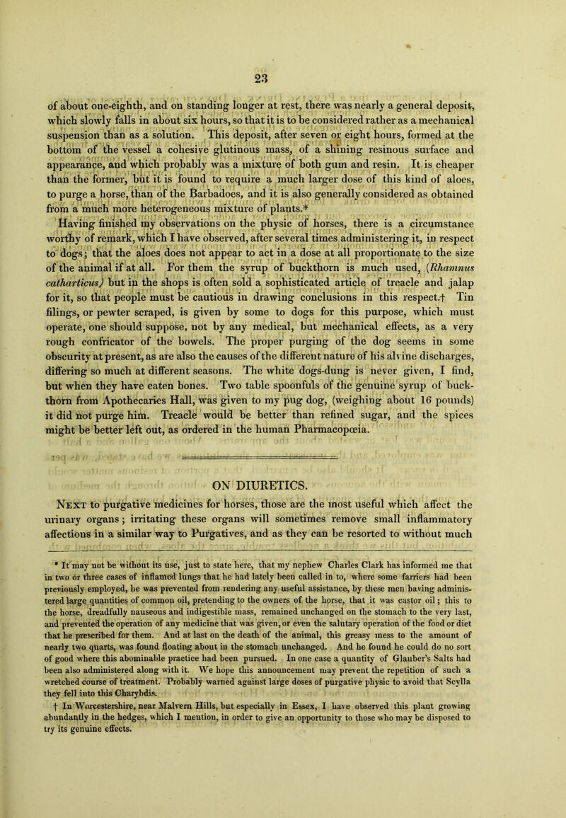 of about one-eighth, and on standing longer at rest, there was nearly a general deposit, which slowly falls in about six hours, so that it is to be considered rather as a mechanical suspension than as a solution. This deposit, after seven or eight hours, formed at the bottom of the vessel a cohesive glutinous mass, of a shining resinous surface and appearance, and which probably was a mixture of both gum and resin. It is cheaper than the former, but it is found to require a much larger dose of this kind of aloes, to purge a horse, than of the Barbadoes, and it is also generally considered as obtained from a much more heterogeneous mixture of plants.* Having finished my observations on the physic of horses, there is a circumstance worthy of remark, which I have observed, after several times administering it, in respect to dogs; that the aloes does not appear to act in a dose at all proportionate to the size of the animal if at all. For them the syrup of buckthorn is much used, (Rhamnus catharticusj but in the shops is often sold a sophisticated article of treacle and jalap for it, so tliat people must be cautious in drawing conclusions in this respect.f Tin filings, or pewter scraped, is given by some to dogs for this purpose, which must operate, one should suppose, not by any medical, but mechanical effects, as a very rough confricator of the bowels. The proper purging of the dog seems in some obscurity at present, as are also the causes of the different nature of his alvine discharges, differing so much at different seasons. The white dogs-dung is never given, I find, but when they have eaten bones. Two table spoonfuls of the genuine syrup of buck- thorn from Apothecaries Hall, was given to my pug dog, (weighing about 16 pounds) it did not purge him. Treacle would be better than refined sugar, and the spices might be better left out, as ordered in the human Pharmacopoeia. ON DIURETICS. Next to purgative medicines for horses, those are the most useful which affect the urinary organs; irritating these organs will sometimes remove small inflammatory affections in a similar way to Purgatives, and as they can be resorted to without much * It may not be without its use, just to state here, that my nephew Charles Clark has informed me that in two or three cases of inflamed lungs that he had lately been called in to, where some farriers had been previously employed, he was prevented from rendering any useful assistance, by these men having adminis- tered large quantities of common oil, pretending to the owners of the horse, that it was castor oil; this to the horse, dreadfully nauseous and indigestible mass, remained unchanged on the stomach to the very last, and prevented the operation of any medicine that was given, or even the salutary operation of the food or diet that he prescribed for them. And at last on the death of the animal, this greasy mess to the amount of nearly two quarts, was found floating about in the stomach unchanged. And he found he could do no sort of good where this abominable practice had been pursued. In one case a quantity of Glauber’s Salts had been also administered along with it. We hope this announcement may prevent the repetition of such a wretched course of treatment. Probably warned against large doses of purgative physic to avoid that Scylla they fell into this Charybdis. f In Worcestershire, near Malvern Hills, but especially in Essex, I have observed this plant growing abundantly in the hedges, which I mention, in order to give an opportunity to those who may be disposed to try its genuine effects.