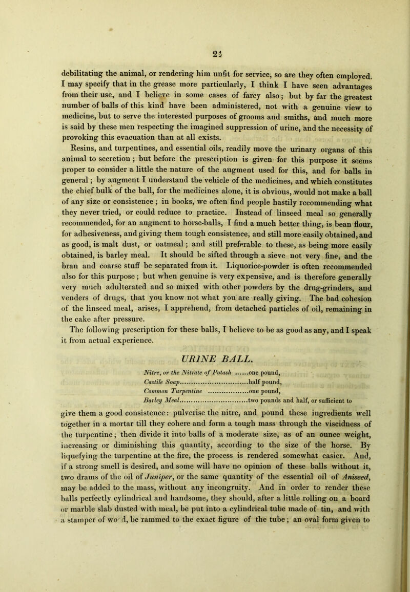 21 debilitating the animal, or rendering him unfit for service, so ave they often employed. I may specify that in the grease more particularly, I think I have seen advantages from their use, and I believe in some cases of farcy also; but by far the greatest number of balls of this kind have been administered, not with a genuine view to medicine, but to serve the interested purposes of grooms and smiths, and much more is said by these men respecting the imagined suppression of urine, and the necessity of provoking this evacuation than at all exists. Resins, and turpentines, and essential oils, readily move the urinary organs of this animal to secretion ; but before the prescription is given for this purpose it seems proper to consider a little the nature of the augment used for this, and for balls in general; by augment I understand the vehicle of the medicines, and which constitutes the chief bulk of the ball, for the medicines alone, it is obvious, would not make a ball of any size or consistence ; in books, we often find people hastily recommending what they never tried, or could reduce to practice. Instead of linseed meal so generally recommended, for an augment to horse-balls, I find a much better thing, is bean flour, for adhesiveness, and giving them tough consistence, and still more easily obtained, and as good, is malt dust, or oatmeal; and still preferable to these, as being more easily obtained, is barley meal. It should be sifted through a sieve not very fine, and the bran and coarse stuff be separated from it. Liquorice-powder is often recommended also for this purpose; but when genuine is very expensive, and is therefore generally very much adulterated and so mixed with other powders by the drug-grinders, and venders of drugs, that you know not what you are really giving. The bad cohesion of the linseed meal, arises, I apprehend, from detached particles of oil, remaining in the cake after pressure. The following prescription for these balls, I believe to be as good as any, and I speak it from actual experience. URINE BALL. Nitre, or the Nitrate of Potash one pound, Castile Soap half pound, Common Turpentine one pound, Barley Meal two pounds and half, or sufficient to give them a good consistence: pulverise the nitre, and pound these ingredients well together in a mortar till they cohere and form a tough mass through the viscidness of the turpentine; then divide it into balls of a moderate size, as of an ounce weight, increasing or diminishing this quantity, according to the size of the horse. By liquefying the turpentine at the fire, the process is rendered somewhat easier. And, if a strong smell is desired, and some will have no opinion of these balls without it, two drams of the oil of Juniper, or the same quantity of the essential oil of Aniseed, may be added to the mass, without any incongruity. And in order to render these balls perfectly cylindrical and handsome, they should, after a little rolling on a board or marble slab dusted with meal, be put into a cylindrical tube made of tin, and with a stamper of wor d, be rammed to the exact figure of the tube; an oval form given to
