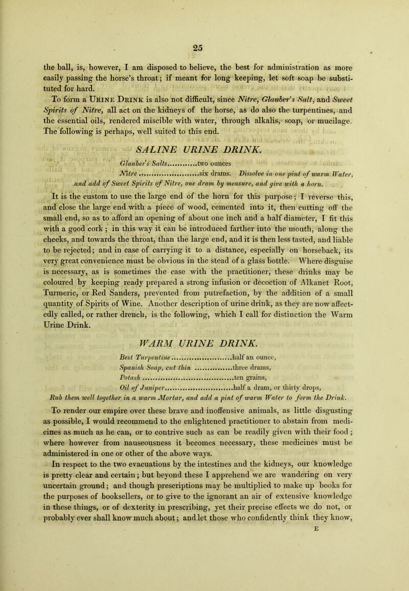the ball, is, however, I am disposed to believe, the best for administration as more easily passing the horse’s throat; if meant for long keeping, let soft soap be substi- tuted for hard. To form a Urine Drink is also not difficult, since Nitre, Glauber's Salt, and Sweet Spirits of Nitre, all act on the kidneys of the horse, as do also the turpentines, and the essential oils, rendered miscible with water, through alkalis, soap, or mucilage. The following is perhaps, well suited to this end. SALINE URINE DRINK. Glauber’s Salts... two ounces Nitre ..six drams. Dissolve in one 'pint of warm Water, and add of Sweet Spirits of Nitre, one dram by measure, and give with a horn. It is the custom to use the large end of the horn for this purpose; I reverse this, and close the large end with a piece of wood, cemented into it, then cutting off the small end, so as to afford an opening of about one inch and a half diameter, I fit this with a good cork ; in this way it can be introduced farther into the mouth, along the cheeks, and towards the throat, than the large end, and it is then less tasted, and liable to be rejected; and in case of carrying it to a distance, especially on horseback, its very great convenience must be obvious in the stead of a glass bottle. Where disguise is necessary, as is sometimes the case with the practitioner, these drinks may be coloured by keeping ready prepared a strong infusion or decoction of Alkanet Root, Turmeric, or Red Sanders, prevented from putrefaction, by the addition of a small quantity of Spirits of Wine. Another description of urine drink, as they are now affect- edly called, or rather drench, is the following, which I call for distinction the Warm Urine Drink. WARM URINE DRINK. Best Turpentine half an ounce, Spanish Soap, cut thin three drains. Potash ten grains. Oil of Juniper half a dram, or thirty drops, Rub them well together in a warm Mortar, and add a pint of warm Water to form the Drink. To render our empire over these brave and inoffensive animals, as little disgusting as possible, I would recommend to the enlightened practitioner to abstain from medi- cines as much as he can, or to contrive such as can be readily given with their food ; where however from nauseousness it becomes necessary, these medicines must be administered in one or other of the above ways. In respect to the two evacuations by the intestines and the kidneys, our knowledge is pretty clear and certain; but beyond these I apprehend we are wandering on very uncertain ground; and though prescriptions may be multiplied to make up books for the purposes of booksellers, or to give to the ignorant an air of extensive knowledge in these things, or of dexterity in prescribing, yet their precise effects we do not, or probably ever shall know much about; and let those who confidently think they know, E
