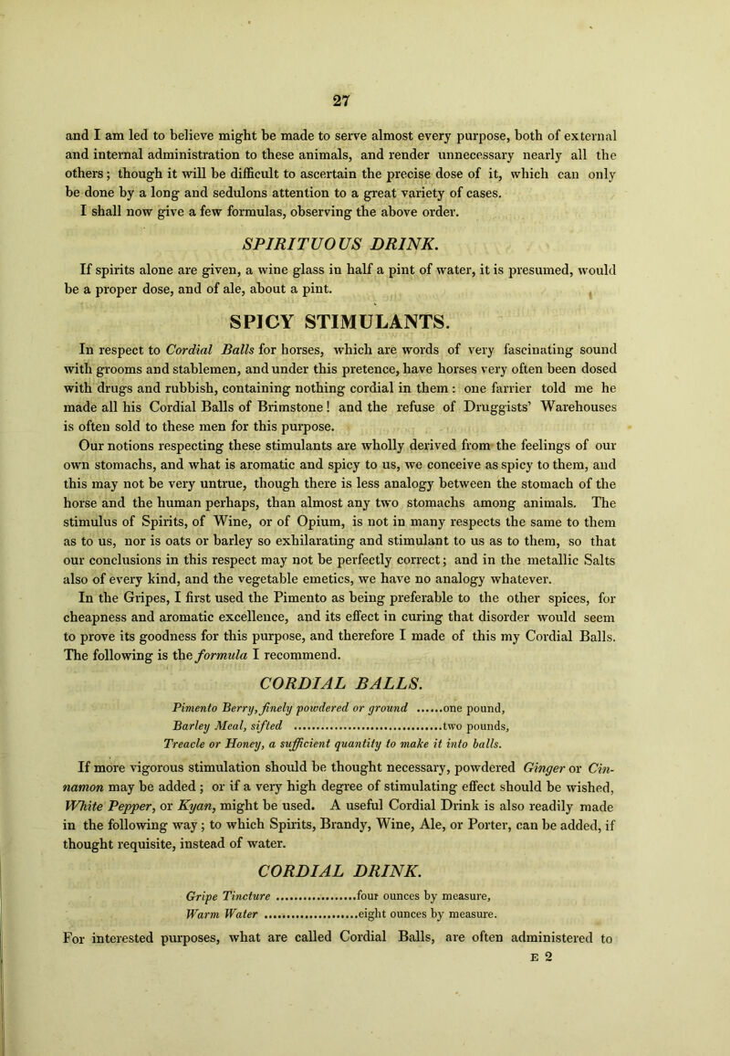 and I am led to believe might be made to serve almost every purpose, both of external and internal administration to these animals, and render unnecessary nearly all the others; though it will be difficult to ascertain the precise dose of it, which can only be done by a long and sedulons attention to a great variety of cases. I shall now give a few formulas, observing the above order. SPIRITUOUS DRINK. If spirits alone are given, a wine glass in half a pint of water, it is presumed, would be a proper dose, and of ale, about a pint. SPICY STIMULANTS. In respect to Cordial Balls for horses, which are words of very fascinating sound with grooms and stablemen, and under this pretence, have horses very often been dosed with drugs and rubbish, containing nothing cordial in them : one farrier told me he made all his Cordial Balls of Brimstone! and the refuse of Druggists’ Warehouses is often sold to these men for this purpose. Our notions respecting these stimulants are wholly derived from the feelings of our own stomachs, and what is aromatic and spicy to us, we conceive as spicy to them, and this may not be very untrue, though there is less analogy between the stomach of the horse and the human perhaps, than almost any two stomachs among animals. The stimulus of Spirits, of Wine, or of Opium, is not in many respects the same to them as to us, nor is oats or barley so exhilarating and stimulant to us as to them, so that our conclusions in this respect may not be perfectly correct; and in the metallic Salts also of every kind, and the vegetable emetics, we have no analogy whatever. In the Gripes, I first used the Pimento as being preferable to the other spices, for cheapness and aromatic excellence, and its effect in curing that disorder would seem to prove its goodness for this purpose, and therefore I made of this my Cordial Balls. The following is the formula I recommend. CORDIAL BALLS. Pimento Perry, finely powdered or ground one pound, Barley Meal, sifted two pounds, Treacle or Honey, a sufficient quantity to make it into balls. If more vigorous stimulation should be thought necessary, powdered Ginger or Cin- namon may be added ; or if a veiy high degree of stimulating effect should be wished, White Pepper, or Kyan, might be used. A useful Cordial Drink is also readily made in the following way; to which Spirits, Brandy, Wine, Ale, or Porter, can be added, if thought requisite, instead of water. CORDIAL DRINK. Gripe Tincture four ounces by measure. Warm Water eight ounces by measure. For interested purposes, what are called Cordial Balls, are often administered to E 2