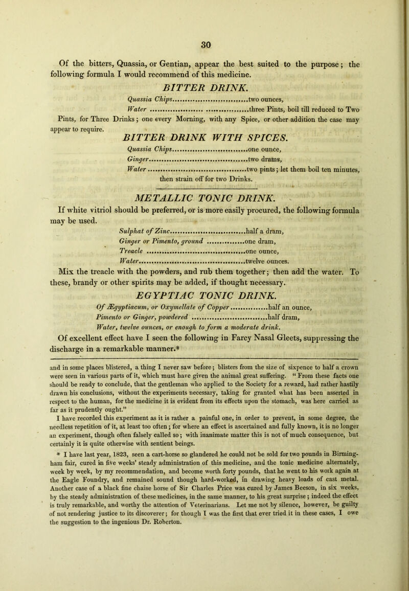 Of the bitters, Quassia, or Gentian, appear the best suited to the purpose; the following formula I would recommend of this medicine. BITTER DRINK. Quassia Chips .....two ounces. Water three Pints, boil till reduced to Two Pints, for Three Drinks; one every Morning, with any Spice, or other addition the case may appear to require. BITTER DRINK WITH SPICES. Quassia Chips one ounce. Ginger two drams. Water two pints; let them boil ten minutes. then strain off for two Drinks. METALLIC TONIC DRINK. If white vitriol should be preferred, or is more easily procured, the following formula may be used. Sulphat of Zinc half a dram. Ginger or Pimento, ground one dram, Treacle one ounce. Water.... twelve ounces. Mix the treacle with the powders, and rub them together; then add the water. To these, brandy or other spirits may be added, if thought necessary. ECYPTIAC TONIC DRINK. Of Mgyptiacum, or Oxymellate of Copper half an ounce. Pimento or Ginger, powdered half dram. Water, twelve ounces, or enough to form a moderate drink. Of excellent effect have I seen the following in Farcy Nasal Gleets, suppressing the discharge in a remarkable manner.* * and in some places blistered, a thing I never saw before; blisters from the size of sixpence to half a crown were seen in various parts of it, which must have given the animal great suffering. “ From these facts one should be ready to conclude, that the gentleman who applied to the Society for a reward, had rather hastily drawn his conclusions, without the experiments necessary, taking for granted what has been asserted in respect to the human, for the medicine it is evident from its effects upon the stomach, was here carried as far as it prudently ought.” I have recorded this experiment as it is rather a painful one, in order to prevent, in some degree, the needless repetition of it, at least too often; for where an effect is ascertained and fully known, it is no longer an experiment, though often falsely called so; with inanimate matter this is not of much consequence, but certainly it is quite otherwise with sentient beings. * I have last year, 1823, seen a cart-horse so glandered he could not be sold for two pounds in Birming- ham fair, cured in five weeks’ steady administration of this medicine, and the tonic medicine alternately, week by week, by my recommendation, and become worth forty pounds, that he went to his work again at the Eagle Foundry, and remained sound though hard-worked, in drawing heavy loads of cast metal. Another case of a black fine chaise horse of Sir Charles Price was cured by James Beeson, in six weeks, by the steady administration of these medicines, in the same manner, to his great surprise; indeed the effect is truly remarkable, and worthy the attention of Veterinarians. Let me not by silence, however, be guilty of not rendering justice to its discoverer; for though I was the first that ever tried it in these cases, I owe the suggestion to the ingenious Dr. Roberton.