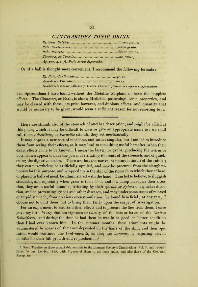 CANTHARIDES TONIC DRINK. Rj. Zinci Sulphas fifteen grains, Pulv. Cantharides seven grains, Pulv. Pimento fifteen grains, Theriaca, or Treacle one ounce. Aq. pur. q. si ft. Polio cornu digerenda. Or, if a ball is thought more convenient, I recommend the following formula: Rj. Pulv. Cantharides gr. vii. Zingib seu Pimento — xv. Hordei seu Avence pollinis q. s. cum Theriaa globum seu offam conficiendum. The Spices alone I have found without the Metallic Sulphats to have the happiest effects. The Chincona, or Bark, is also a Medicine possessing Tonic properties, and may be classed with these; its price however, and dubious effects, and quantity that would be necessary to be given, would seem a sufficient reason for not resorting to it. There are stimuli also of the stomach of another description, and might be added at this place, which it may be difficult to class or give an appropriate name to; we shall call them Adscititous, or Parasitic stimuli, they act mechanically. It may appear a new sort of medicine, and rather singular, but I am led to introduce them from seeing their effects, as it may lead to something useful hereafter, when their exact effects come to be known ; 1 mean the larvae, or grubs, producing the oestrus or bots, which appear to have the power of irritating the coats of the stomach, and of quick- ening the digestive action. These are but the native, or natural stimuli of the animal; they can nevertheless be artificially applied, and may be procured from the slaughter- houses for this purpose, and wrapped up in the skin of the stomach to which they adhere, or placed in balls of meal, be administered with the hand. I am led to believe, to sluggish stomachs, and especially when grass is their food, and low damp meadows their situa- tion, they are a useful stimulus, irritating by their spiculse or Spines to a quicker diges- tion, and so preventing gripes and other diseases, and may under some states of relaxed or torpid stomach, from previous over-stimulation, be found beneficial; at any rate, I choose not to omit them, but to bring them fairly upon the carpet of investigation. For an experiment to ascertain their effects and to procure the flies from them, I once gave my little Waxy Stallion eighteen or twenty of the bots or larvae of the Oestncs Salutiferus, and during the time he had them he was in as good or better condition than I had ever known him. In the summer months, these stimulants might be administered by means of their ova deposited on the hairs of the skin, and their ope- ration would continue one twelvemonth, as they are annuals, or requiring eleven months for their full growth and re-production.* * See a Treatise on these remarkable animals in the Linnean Society’s Transactions, Yol. 3, and re-pub- lished by me, London, 1815, with Figures of them in all their states, and also those of the Cow and Sheep, &c.