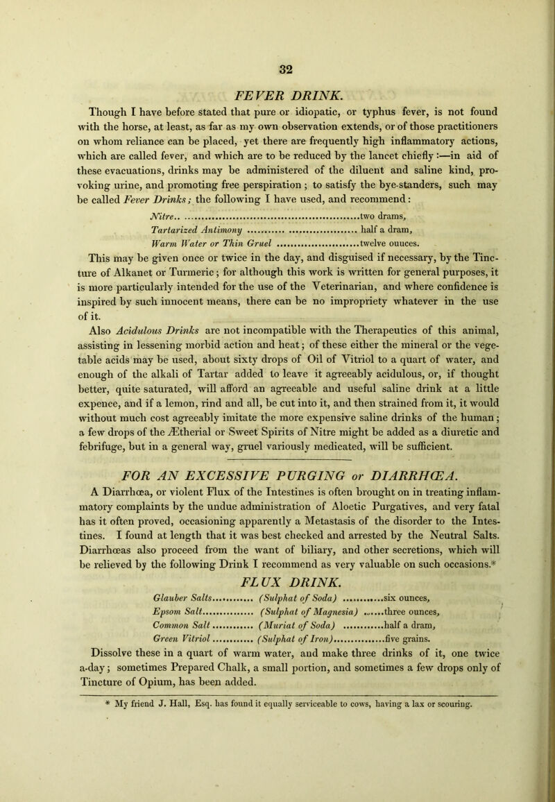 FEVER DRINK. Though I have before stated that pure or idiopatic, or typhus fever, is not found with the horse, at least, as far as my own observation extends, or of those practitioners on whom reliance can be placed, yet there are frequently high inflammatory actions, which are called fever, and which are to be reduced by the lancet chiefly:—in aid of these evacuations, drinks may be administered of the diluent and saline kind, pro- voking urine, and promoting free perspiration ; to satisfy the bye-standers, such may be called Fever Drinks; the following I have used, and recommend : JVitre two drams, Tartarized Antimony half a dram. Warm Water or Thin Gruel .. twelve ouuces. This may be given once or twice in the day, and disguised if necessary, by the Tinc- ture of Alkanet or Turmeric; for although this work is written for general purposes, it is more particularly intended for the use of the Veterinarian, and where confidence is inspired by such innocent means, there can be no impropriety whatever in the use of it. Also Acidulous Drinks are not incompatible with the Therapeutics of this animal, assisting in lessening morbid action and heat; of these either the mineral or the vege- table acids may be used, about sixty drops of Oil of Vitriol to a quart of water, and enough of the alkali of Tartar added to leave it agreeably acidulous, or, if thought better, quite saturated, will afford an agreeable and useful saline drink at a little expence, and if a lemon, rind and all, be cut into it, and then strained from it, it would without much cost agreeably imitate the more expensive saline drinks of the human; a few drops of theiEtherial or Sweet Spirits of Nitre might be added as a diuretic and febrifuge, but in a general way, gruel variously medicated, will be sufficient. FOR AN EXCESSIVE PURGING or DIARRHOEA. A Diarrhoea, or violent Flux of the Intestines is often brought on in treating inflam- matory complaints by the undue administration of Aloetic Purgatives, and very fatal has it often proved, occasioning apparently a Metastasis of the disorder to the Intes- tines. I found at length that it was best checked and arrested by the Neutral Salts. Diarrhoeas also proceed from the want of biliary, and other secretions, which will be relieved by the following Drink I recommend as very valuable on such occasions.* FLUX DRINK. Glauber Salts.... (Sulphat of Soda) .... six ounces, Epsom Salt (Sulphat of Magnesia) three ounces. Common Salt (Muriat of Soda) half a dram. Green Vitriol (Sulphat of Iron) five grains. Dissolve these in a quart of warm water, and make three drinks of it, one twice a-day; sometimes Prepared Chalk, a small portion, and sometimes a few drops only of Tincture of Opium, has been added. * My friend J. Hall, Esq. has found it equally serviceable to cows, having a lax or scouring.
