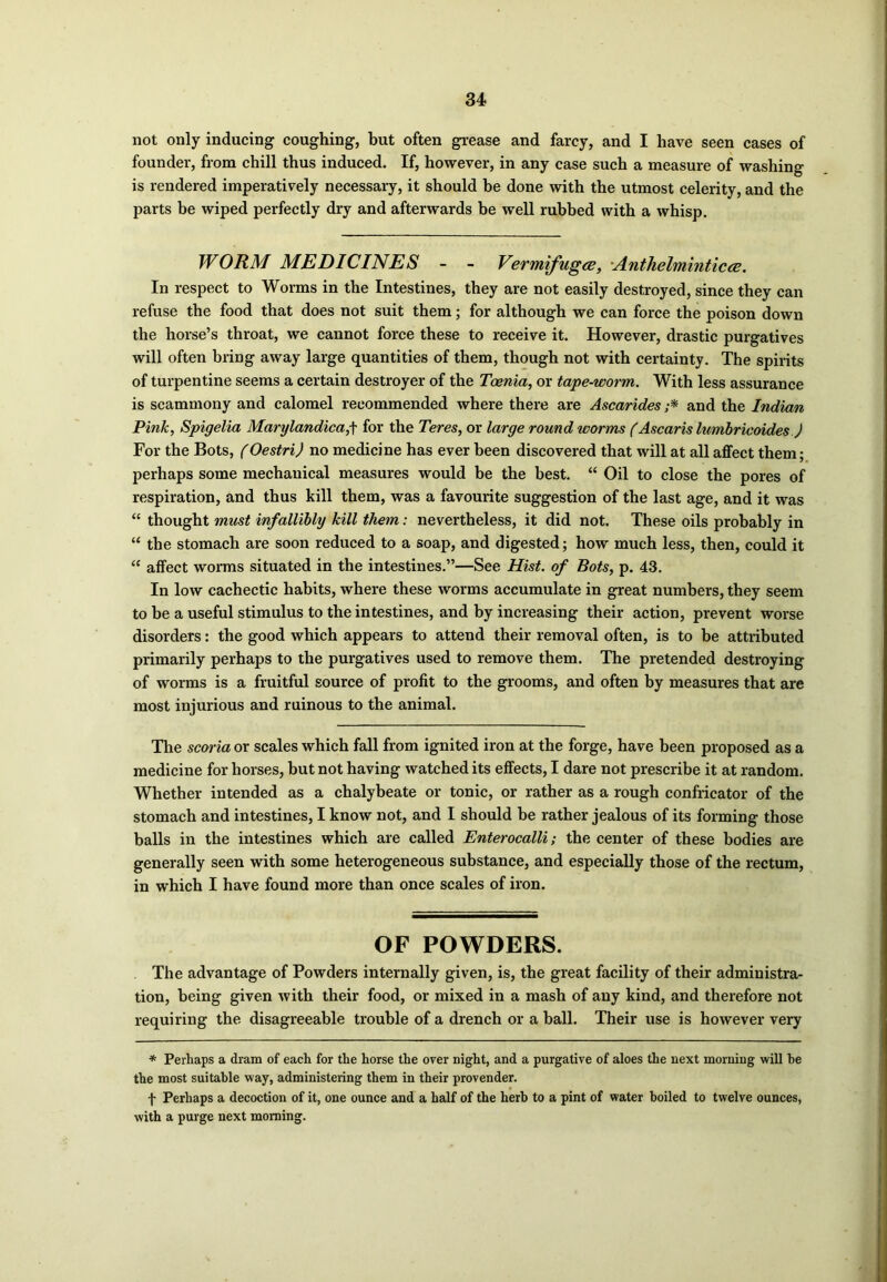 not only inducing coughing, but often grease and farcy, and I have seen cases of founder, from chill thus induced. If, however, in any case such a measure of washing is rendered imperatively necessary, it should be done with the utmost celerity, and the parts be wiped perfectly dry and afterwards be well rubbed with a whisp. WORM MEDICINES - - Vermifuges, Anthelminticee. In respect to Worms in the Intestines, they are not easily destroyed, since they can refuse the food that does not suit them; for although we can force the poison down the horse’s throat, we cannot force these to receive it. However, drastic purgatives will often bring away large quantities of them, though not with certainty. The spirits of turpentine seems a certain destroyer of the Toenia, or tape-worm. With less assurance is scammony and calomel recommended where there are Ascarides ;* and the Indian Pink, Spigelia Marylandica,\ for the Teres, or large round worms (Ascaris lumbricoides ) For the Bots, (Oestri) no medicine has ever been discovered that will at all affect them; perhaps some mechanical measures would be the best. “ Oil to close the pores of respiration, and thus kill them, was a favourite suggestion of the last age, and it was “ thought must infallibly kill them: nevertheless, it did not. These oils probably in “ the stomach are soon reduced to a soap, and digested; how much less, then, could it “ affect worms situated in the intestines.”—See Hist, of Bots, p. 43. In low cachectic habits, where these worms accumulate in great numbers, they seem to be a useful stimulus to the intestines, and by increasing their action, prevent worse disorders: the good which appears to attend their removal often, is to be attributed primarily perhaps to the purgatives used to remove them. The pretended destroying of worms is a fruitful source of profit to the grooms, and often by measures that are most injurious and ruinous to the animal. The scoria or scales which fall from ignited iron at the forge, have been proposed as a medicine for horses, but not having watched its effects, I dare not prescribe it at random. Whether intended as a chalybeate or tonic, or rather as a rough confricator of the stomach and intestines, I know not, and I should be rather jealous of its forming those balls in the intestines which are called Enterocalli; the center of these bodies are generally seen with some heterogeneous substance, and especially those of the rectum, in which I have found more than once scales of iron. OF POWDERS. The advantage of Powders internally given, is, the great facility of their administra- tion, being given with their food, or mixed in a mash of any kind, and therefore not requiring the disagreeable trouble of a drench or a ball. Their use is however very * Perhaps a dram of each for the horse the over night, and a purgative of aloes the next morning will be the most suitable way, administering them in their provender. f Perhaps a decoction of it, one ounce and a half of the herb to a pint of water boiled to twelve ounces, with a purge next morning.