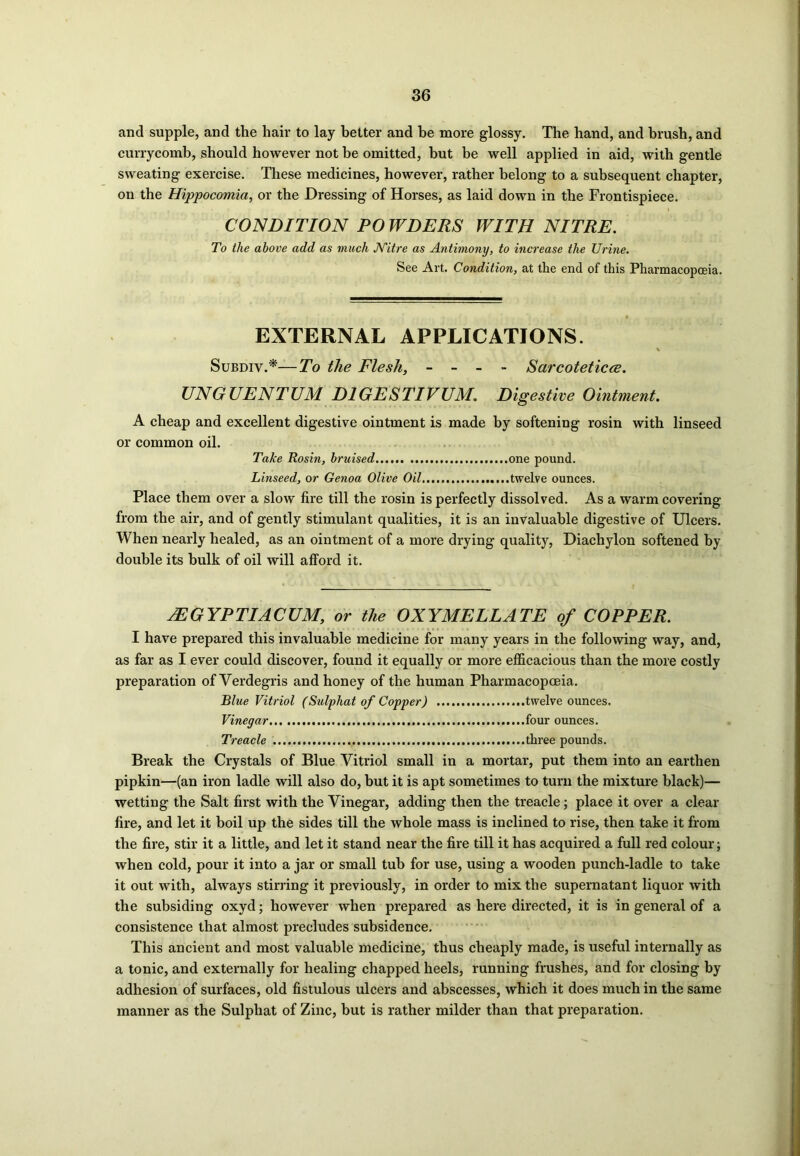 ancl supple, and the hair to lay better and be more glossy. The hand, and brush, and currycomb, should however not he omitted, hut he well applied in aid, with gentle sweating exercise. These medicines, however, rather belong to a subsequent chapter, on the Hippocomia, or the Dressing of Horses, as laid down in the Frontispiece. CONDITION PO WDERS WITH NITRE. To the above add as much Nitre as Antimony, to increase the Urine. See Art. Condition, at the end of this Pharmacopoeia. EXTERNAL APPLICATIONS. Subdiv.*—To the Flesh, - - - - Sarcoteticce. UNGUENTUM D1GESTIVUM. Digestive Ointment. A cheap and excellent digestive ointment is made by softening rosin with linseed or common oil. Take Rosin, bruised one pound. Linseed, or Genoa Olive Oil twelve ounces. Place them over a slow fire till the rosin is perfectly dissolved. As a warm covering from the air, and of gently stimulant qualities, it is an invaluable digestive of Ulcers. When nearly healed, as an ointment of a more drying quality, Diachylon softened by double its bulk of oil will afford it. jEGYPTIACUM, or the OXYMELLATE of COPPER. I have prepared this invaluable medicine for many years in the following way, and, as far as I ever could discover, found it equally or more efficacious than the more costly preparation ofVerdegris and honey of the human Pharmacopoeia. Blue Vitriol (Sulphat of Copper) twelve ounces. Vinegar four ounces. Treacle three pounds. Break the Crystals of Blue Vitriol small in a mortar, put them into an earthen pipkin—(an iron ladle will also do, but it is apt sometimes to turn the mixture black)— wetting the Salt first with the Vinegar, adding then the treacle; place it over a clear fire, and let it boil up the sides till the whole mass is inclined to rise, then take it from the fire, stir it a little, and let it stand near the fire till it has acquired a full red colour; when cold, pour it into a jar or small tub for use, using a wooden punch-ladle to take it out with, always stirring it previously, in order to mix the supernatant liquor with the subsiding oxyd; however when prepared as here directed, it is in general of a consistence that almost precludes subsidence. This ancient and most valuable medicine, thus cheaply made, is useful internally as a tonic, and externally for healing chapped heels, running frushes, and for closing by adhesion of surfaces, old fistulous ulcers and abscesses, which it does much in the same manner as the Sulphat of Zinc, but is rather milder than that preparation.