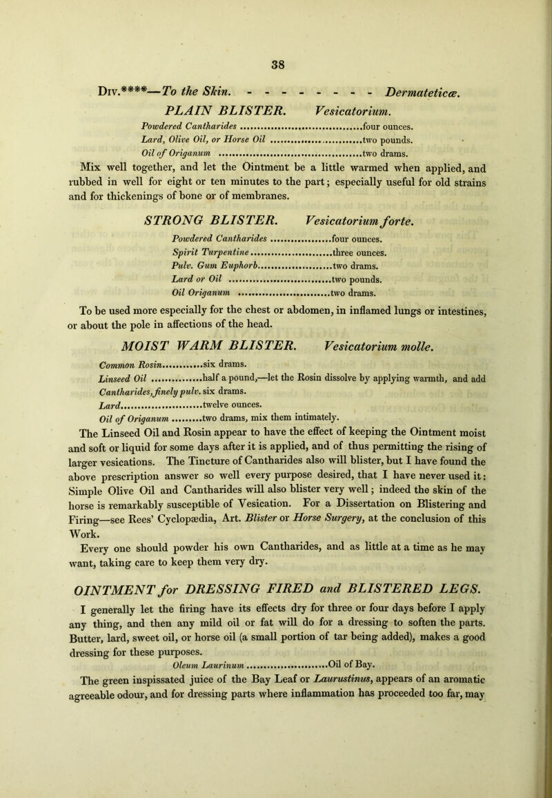 DIV #***—Tq tfe Skin. - -- -- -- - Dermateticce. PLAIN BLISTER. Vesicatorium. Powdered Cantharides four ounces. Lard, Olive Oil, or Horse Oil two pounds. Oil of Origanum two drams. Mix well together, and let the Ointment be a little warmed when applied, and rubbed in well for eight or ten minutes to the part; especially useful for old strains and for thickenings of bone or of membranes. STRONG BLISTER. Vesicatorium forte. Powdered Cantharides four ounces. Spirit Turpentine three ounces. Pulv. Gum Euphorh two drams. Lard or Oil two pounds. Oil Origanum two drams. To be used more especially for the chest or abdomen, in inflamed lungs or intestines, or about the pole in affections of the head. MOIST WARM BLISTER. Vesicatorium molle. Common Rosin six drams. Linseed Oil half a pound,—let the Rosin dissolve by applying warmth, and add Cantharides,finely pulv. six drams. Lard twelve ounces. Oil of Origanum two drams, mix them intimately. The Linseed Oil and Rosin appear to have the effect of keeping the Ointment moist and soft or liquid for some days after it is applied, and of thus permitting the rising of larger vesications. The Tincture of Cantharides also will blister, but I have found the above prescription answer so well every purpose desired, that I have never used it: Simple Olive Oil and Cantharides will also blister very well; indeed the skin of the horse is remarkably susceptible of Vesication. For a Dissertation on Blistering and Firing—see Rees’ Cyclopaedia, Art. Blister or Horse Surgery, at the conclusion of this Work. Every one should powder his own Cantharides, and as little at a time as he may want, taking care to keep them very dry. OINTMENT for DRESSING FIRED and BLISTERED LEGS. I generally let the firing have its effects dry for three or four days before I apply any thing, and then any mild oil or fat will do for a dressing to soften the parts. Butter, lard, sweet oil, or horse oil (a small portion of tar being added), makes a good dressing for these purposes. Oleum Laurinum Oil of Bay. The green inspissated juice of the Bay Leaf or Laurustinus, appears of an aromatic agreeable odour, and for dressing parts where inflammation has proceeded too far, may