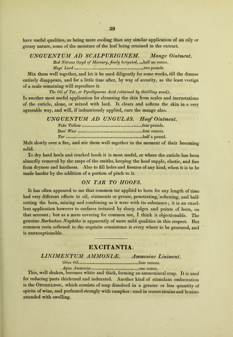 have useful qualities, as being more cooling than any similar application of an oily or greasy nature, some of the moisture of the leaf being retained in the extract. UNGUENTUM AD SCALPURIGINEM. Mange Ointment. Red Nitrous Oxyd of Mercury, finely levigated, ...half an ounce. Hogs Lard ! two pounds. Mix them well together, and let it be used diligently for some weeks, till the disease entirely disappears, and for a little time after, by way of security, as the least vestige of a scale remaining will reproduce it. The Oil of Tar, or Pyroligneous Acid (obtained by distilling wood), Is another most useful application for cleansing the skin from scales and incrustations of the cuticle, alone, or mixed with lard. It clears and softens the skin in a very agreeable way, and will, if industriously applied, cure the mange also. UNGUENTUM AD UNGULAS. Hoof Ointment. Take Tallow four pounds. Bees' Wax four ounces. Tar half a pound. Melt slowly over a fire, and stir them well together in the moment of their becoming solid. To dry hard heels and cracked hoofs it is most useful, or where the cuticle has been absurdly removed by the rasps of the smiths, keeping the hoof supple, elastic, and free from dryness and hardness. Also to fill holes and fissures of any kind, when it is to be made harder by the addition of a portion of pitch to it. ON TAR TO HOOFS. It has often appeared to me that common tar applied to horn for any length of time had very different effects to oil, ointments or grease, penetrating,'softening, and half- rotting the horn, mixing and combining as it were with its substance; it is an excel- lent application however to surfaces irritated by sharp edges and points of horn, on that account; but as a mere covering for common use, I think it objectionable. The genuine Barbadoes Naphtha is apparently of more mild qualities in this respect. But common rosin softened to the requisite consistence is every where to be procured, and is unexceptionable. EXCITANTIA. LINIMENTUM A MM ONIZE. Ammoniac Liniment. Olive Oil four ounces. Aqua Ammonia one ounce. This, well shaken, becomes white and thick, forming an ammoniacal soap. It is used for reducing parts thickened and indurated. Another kind of stimulant embrocation is the Opodeldoc, which consists of soap dissolved in a greater or less quantity of spirits of wine, and perfumed strongly with camphor: used in recent strains and bruises attended with swelling.