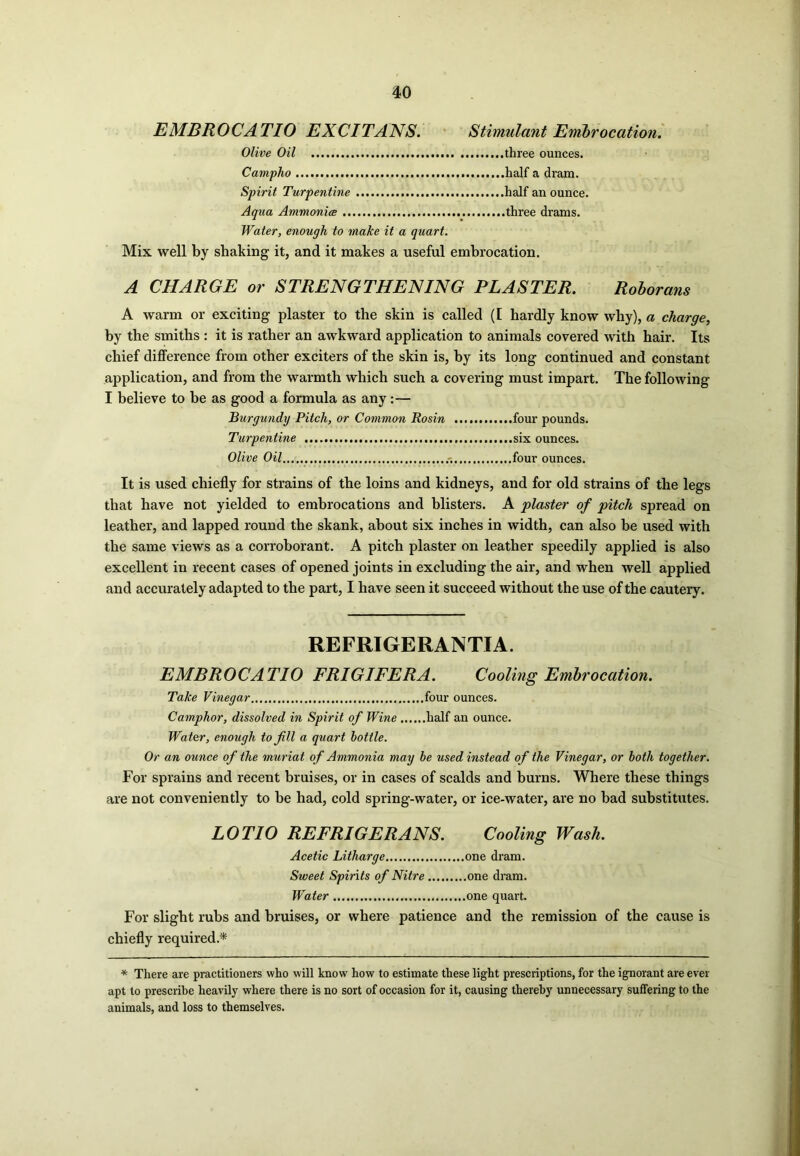 EMBROCATIO EXCITANS. Stimulant Embrocation. Olive Oil three ounces. Campho half a dram. Spirit Turpentine half an ounce. Aqua Ammonia three drams. Water, enough to make it a quart. Mix well by shaking it, and it makes a useful embrocation. A CHARGE or STRENGTHENING PLASTER. Roborans A warm or exciting plaster to the skin is called (I hardly know why), a charge, by the smiths : it is rather an awkward application to animals covered with hair. Its chief difference from other exciters of the skin is, by its long continued and constant application, and from the warmth which such a covering must impart. The following I believe to be as good a formula as any:— Burgundy Pitch, or Common Rosin four pounds. Turpentine six ounces. Olive Oil four ounces. It is used chiefly for strains of the loins and kidneys, and for old strains of the legs that have not yielded to embrocations and blisters. A plaster of pitch spread on leather, and lapped round the skank, about six inches in width, can also be used with the same views as a corroborant. A pitch plaster on leather speedily applied is also excellent in recent cases of opened joints in excluding the air, and when well applied and accurately adapted to the part, I have seen it succeed without the use of the cautery. REFRIGERANTTA. EMBROCATIO FRIGIFERA. Cooling Embrocation. Take Vinegar four ounces. Camphor, dissolved in Spirit of Wine half an ounce. Water, enough to fill a quart bottle. Or an ounce of the muriat of Ammonia may be used instead of the Vinegar, or both together. For sprains and recent bruises, or in cases of scalds and burns. Where these things are not conveniently to be had, cold spring-water, or ice-water, are no bad substitutes. LOTIO REFRIGERANS. Cooling Wash. Acetic Litharge one dram. Sweet Spirits of Nitre one dram. Water one quart. For slight rubs and bruises, or where patience and the remission of the cause is chiefly required* * There are practitioners who will know how to estimate these light prescriptions, for the ignorant are ever apt to prescribe heavily where there is no sort of occasion for it, causing thereby unnecessary suffering to the animals, and loss to themselves.