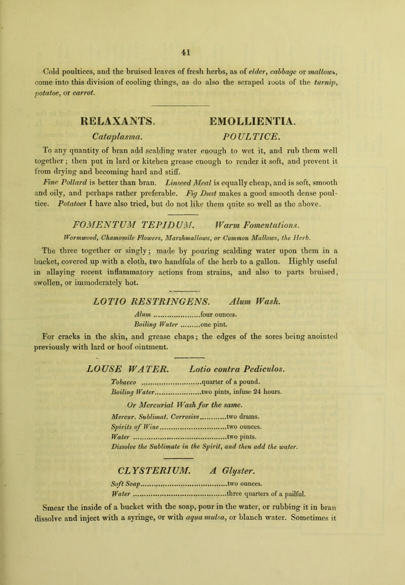Cold poultices, and the bruised leaves of fresh herbs, as of elder, cabbage or mallow*, come into this division of cooling things, as do also the scraped roots of the turnip, potatoe, or carrot. RELAXANTS. EMOLLIENTIA. Cataplasma. POULTICE. To any quantity of bran add scalding water enough to wet it, and rub them well together ; then put in lard or kitchen grease enough to render it soft, and prevent it from drying and becoming hard and stiff. Fine Pollard is better than bran. Linseed Meal is equally cheap, and is soft, smooth and oily, and perhaps rather preferable. Fig Dust makes a good smooth dense poul- tice. Potatoes I have also tried, but do not like them quite so well as the above. FOMENTUM TEPIDUM. Warm Fomentations. Wormwood, Chamomile Flowers, Marshmallows, or Common Mallows, the Herb. The three together or singly; made by pouring scalding water upon them in a bucket, covered up with a cloth, two handfuls of the herb to a gallon. Highly useful in allaying recent inflammatory actions from strains, and also to parts bruised, swollen, or immoderately hot. LOT 10 RESTRINGENS. Alum Wash. Alum four ounces. Boiling Water one pint. For cracks in the skin, and grease chaps; the edges of the sores being anointed previously with lard or hoof ointment. LOUSE WATER. Lotio contra Pediculos. Tobacco quarter of a pound. Boiling Water two pints, infuse 24 hours. Or Mercurial Wash for the same. Mercur. Sublimat. Corrosive two drams. Spirits of Wine two ounces. Water two pints. Dissolve the Sublimate in the Spirit, and then add the water. CLYSTERIUM. A Glyster. Soft Soap two ounces. Water three quarters of a pailful. Smear the inside of a bucket with the soap, pour in the water, or rubbing it in bran dissolve and inject with a syringe, or with aqua mulsa, or blanch water. Sometimes it