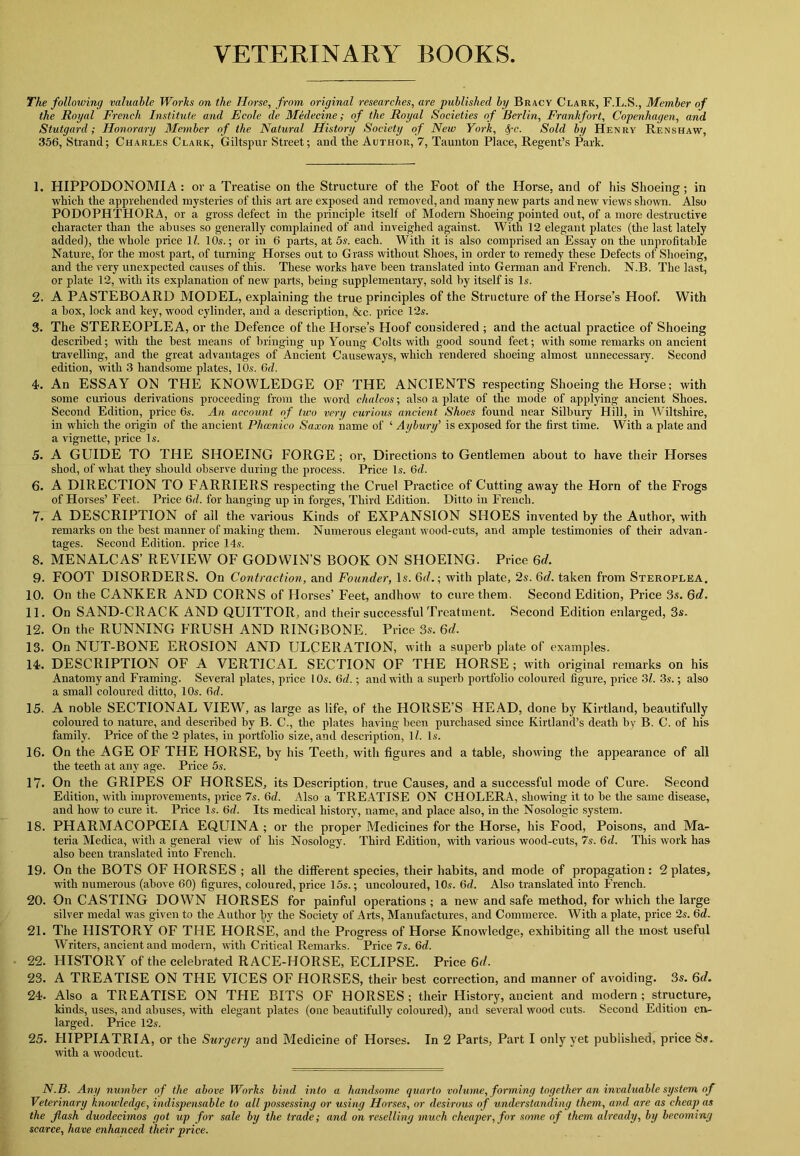 VETERINARY BOOKS The following valuable Works on the ITorse, from original researches, are published by Bracv Clark, F.L.S., Member of the Royal French Institute and Ecole de Medecine; of the Royal Societies of Berlin, Frankfort, Copenhagen, and Stutgard; Honorary Member of the Natural History Society of New York, !fc. Sold by Henry Renshaw, 356, Strand; Charles Clark, Giltspur Street; and the Author, 7, Taunton Place, Regent’s Park. 1. HIPPODONOMIA : or a Treatise on the Structure of the Foot of the Horse, and of his Shoeing; in which the apprehended mysteries of this art are exposed and removed, and many new parts and new views shown. Also PODOPHTHORA, or a gross defect in the principle itself of Modern Shoeing pointed out, of a more destructive character than the abuses so generally complained of and inveighed against. With 12 elegant plates (the last lately added), the whole price 1/. 10s.; or in 6 parts, at 5s. each. With it is also comprised an Essay on the unprofitable Nature, for the most part, of turning Horses out to Grass without Shoes, in order to remedy these Defects of Shoeing, and the very unexpected causes of this. These works have been translated into German and French. N.B. The last, or plate 12, with its explanation of new parts, being supplementary, sold by itself is Is. 2. A PASTEBOARD MODEL, explaining the true principles of the Structure of the Horse’s Hoof. With a box, lock and key, wood cylinder, and a description, &c. price 12s. 3. The STEREOPLEA, or the Defence of the Horse’s Hoof considered ; and the actual practice of Shoeing described; with the best means of bringing up Young Colts with good sound feet; with some remarks on ancient travelling, and the great advantages of Ancient Causeways, which rendered shoeing almost unnecessary. Second edition, with 3 handsome plates, lO.s. 6d. 4. An ESSAY ON THE KNOWLEDGE OF THE ANCIENTS respecting Shoeing the Horse; with some curious derivations proceeding from the word chalcos; also a plate of the mode of applying ancient Shoes. Second Edition, price 6s. An account of two very curious ancient Shoes found near Silbury Hill, in Wiltshire, in which the origin of the ancient Phcenico Saxon name of ‘ Aybury’ is exposed for the first time. With a plate and a vignette, price Is. 5. A GUIDE TO THE SHOEING FORGE ; or, Directions to Gentlemen about to have their Horses shod, of what they should observe during the process. Price Is. 6cl. 6. A DIRECTION TO FARRIERS respecting the Cruel Practice of Cutting away the Horn of the Frogs of Horses’ Feet. Price 6d. for hanging up in forges, Third Edition. Ditto in French. 7. A DESCRIPTION of all the various Kinds of EXPANSION SHOES invented by the Author, with remarks on the best manner of making them. Numerous elegant wood-cuts, and ample testimonies of their advan- tages. Second Edition, price 14s. 8. MENALCAS’ REVIEW OF GODWIN’S BOOK ON SHOEING. Price 6d. 9. FOOT DISORDERS. On Contraction, and Founder, Is. 6d.; with plate, 2s. 6d. taken from Steroplea. 10. On the CANKER AND CORNS of Horses’ Feet, andhow to cure them. Second Edition, Price 3s. 6d. 11. On SAND-CRACK AND QUITTOR, and their successful Treatment. Second Edition enlarged, 3s. 12. On the RUNNING FRUSH AND RINGBONE. Price. 3s. 6d. 13. On NUT-BONE EROSION AND ULCERATION, with a superb plate of examples. 14. DESCRIPTION OF A VERTICAL SECTION OF THE HORSE; with original remarks on his Anatomy and Framing. Several plates, price 10s. 6d.; and with a superb portfolio coloured figure, price 31. 3s.; also a small coloured ditto, 10s. 6c/. 15. A noble SECTIONAL VIEW, as large as life, of the HORSE’S HEAD, done by Kirt.land, beautifully coloured to nature, and described by B. C., the plates having been purchased since Kirtland’s death by B. C. of his family. Price of the 2 plates, in portfolio size, and description, 1/. Is. 16. On the AGE OF THE HORSE, by his Teeth, with figures and a table, showing the appearance of all the teeth at any age. Price 5s. 17. On the GRIPES OF HORSES, its Description, true Causes, and a successful mode of Cure. Second Edition, with improvements, price 7s. 6c/. Also a TREATISE ON CHOLERA, showing it to be the same disease, and how to cure it. Price Is. 6d. Its medical history, name, and place also, in the Nosologic system. 18. PHARMACOPCEIA EQUINA ; or the proper Medicines for the Horse, his Food, Poisons, and Ma- teria Medica, with a general view of his Nosology. Third Edition, with various wood-cuts, 7s. 6c/. This work has also been translated into French. 19. On the BOTS OF HORSES ; all the different species, their habits, and mode of propagation: 2 plates, with numerous (above 60) figures, coloured, price 15s.; uncoloured, 10s. 6d. Also translated into French. 20. On CASTING DOWN HORSES for painful operations ; a new and safe method, for which the large silver medal was given to the Author by the Society of Arts, Manufactures, and Commerce. With a plate, price 2s. 6d. 21. The HISTORY OF THE HORSE, and the Progress of Horse Knowledge, exhibiting all the most useful Writers, ancient and modern, with Critical Remarks. Price 7s. 6c/. 22. HISTORY of the celebrated RACE-HORSE, ECLIPSE. Price 6d. 23. A TREATISE ON THE VICES OF HORSES, their best correction, and manner of avoiding. 3s. Qd. 24. Also a TREATISE ON THE BITS OF HORSES; their History, ancient and modern; structure, kinds, uses, and abuses, with elegant plates (one beautifully coloured), and several wood cuts. Second Edition en- larged. Price 12s. 25. HIPPIATRIA, or the Surgery and Medicine of Horses. In 2 Parts, Part I only yet published, price 8s. with a woodcut. N.B. Any number of the above Works bind into a handsome quarto volume, forming together an invaluable system of Veterinary knowledge, indispensable to all possessing or using Horses, or desirous of understanding them, and are as cheap as the flash duodecimos got up for sale by the trade; and on reselling much cheaper, for some of them already, by becoming scarce, have enhanced their price.