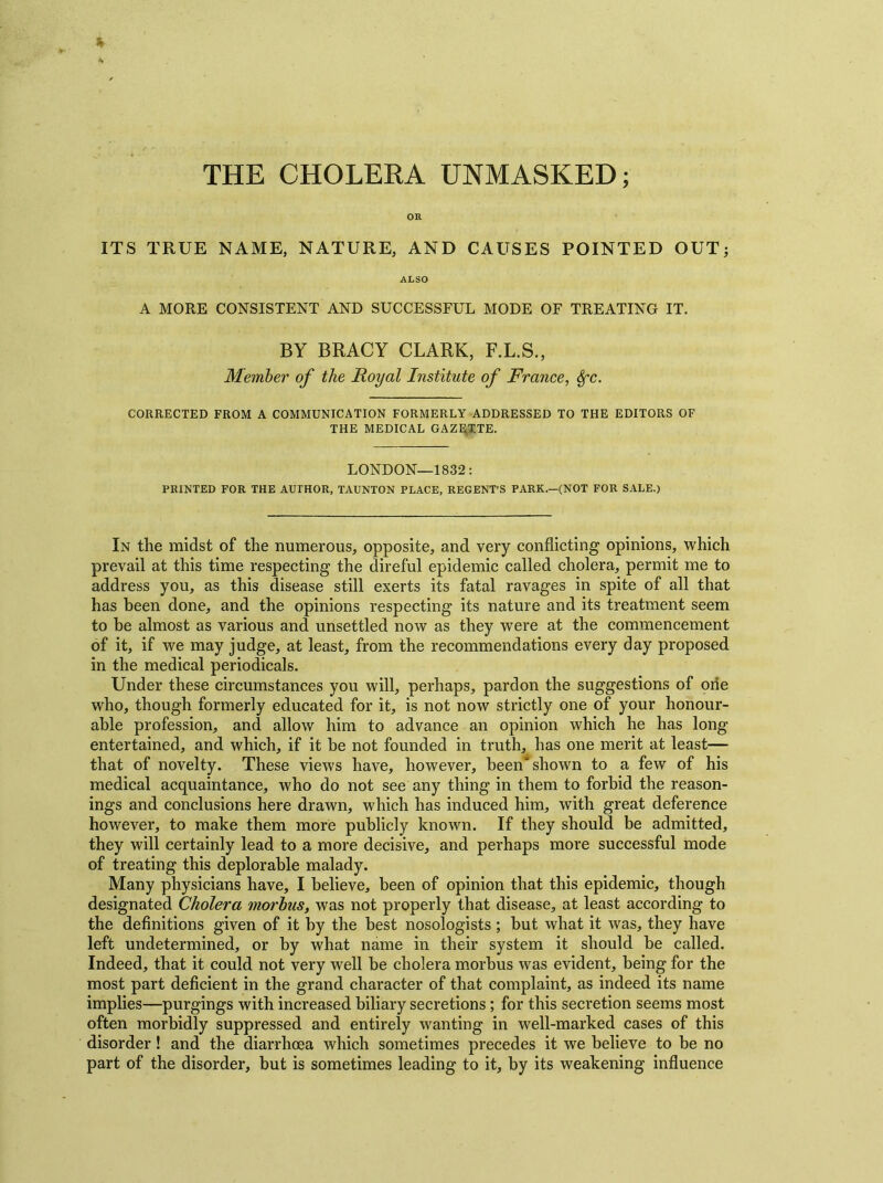 THE CHOLERA UNMASKED; OR ITS TRUE NAME, NATURE, AND CAUSES POINTED OUT; ALSO A MORE CONSISTENT AND SUCCESSFUL MODE OF TREATING IT. BY BRACY CLARK, F.L.S., Member of the Royal Institute of France, Sfc. CORRECTED FROM A COMMUNICATION FORMERLY ADDRESSED TO THE EDITORS OF THE MEDICAL GAZETTE. LONDON—1832: PRINTED FOR THE AUTHOR, TAUNTON PLACE, REGENT’S PARK.—(NOT FOR SALE.) In the midst of the numerous, opposite, and very conflicting opinions, which prevail at this time respecting the direful epidemic called cholera, permit me to address you, as this disease still exerts its fatal ravages in spite of all that has been done, and the opinions respecting its nature and its treatment seem to be almost as various and unsettled now as they were at the commencement of it, if we may judge, at least, from the recommendations every day proposed in the medical periodicals. Under these circumstances you will, perhaps, pardon the suggestions of one who, though formerly educated for it, is not now strictly one of your honour- able profession, and allow him to advance an opinion which he has long entertained, and which, if it be not founded in truth, has one merit at least— that of novelty. These views have, however, been'shown to a few of his medical acquaintance, who do not see any thing in them to forbid the reason- ings and conclusions here drawn, which has induced him, with great deference however, to make them more publicly known. If they should be admitted, they will certainly lead to a more decisive, and perhaps more successful mode of treating this deplorable malady. Many physicians have, I believe, been of opinion that this epidemic, though designated Cholera morbus, was not properly that disease, at least according to the definitions given of it by the best nosologists ; but what it was, they have left undetermined, or by what name in their system it should be called. Indeed, that it could not very well be cholera morbus was evident, being for the most part deficient in the grand character of that complaint, as indeed its name implies—purgings with increased biliary secretions; for this secretion seems most often morbidly suppressed and entirely wanting in well-marked cases of this disorder ! and the diarrhoea which sometimes precedes it we believe to be no part of the disorder, but is sometimes leading to it, by its weakening influence