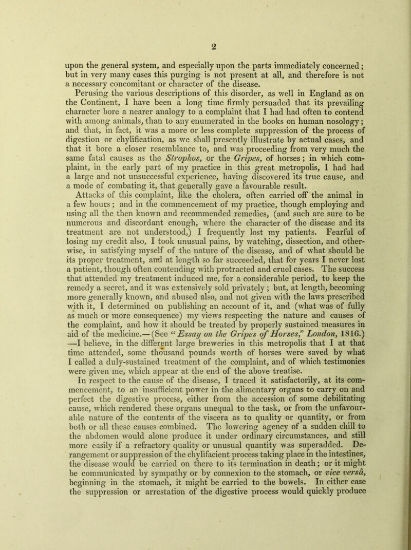 upon the general system, and especially upon the parts immediately concerned ; but in very many cases this purging is not present at all, and therefore is not a necessary concomitant or character of the disease. Perusing the various descriptions of this disorder, as well in England as on the Continent, I have been a long time firmly persuaded that its prevailing character bore a nearer analogy to a complaint that I had had often to contend with among animals, than to any enumerated in the books on human nosology; and that, in fact, it was a more or less complete suppression of the process of digestion or chylification, as we shall presently illustrate by actual cases, and that it bore a closer resemblance to, and was proceeding from very much the same fatal causes as the Strophos, or the Gripes, of horses ; in which com- plaint, in the early part of my practice in this great metropolis, I had had a large and not unsuccessful experience, having discovered its true cause, and a mode of combating it, that generally gave a favourable result. Attacks of this complaint, like the cholera, often carried off the animal in a few hours ; and in the commencement of my practice, though employing and using all the then known and recommended remedies, (and such are sure to be numerous and discordant enough, where the character of the disease and its treatment are not understood,) I frequently lost my patients. Fearful of losing my credit also, I took unusual pains, by watching, dissection, and other- wise, in satisfying myself of the nature of the disease, and of what should be its proper treatment, and at length so far succeeded, that for years I never lost a patient, though often contending with protracted and cruel cases. The success that attended my treatment induced me, for a considerable period, to keep the remedy a secret, and it was extensively sold privately ; but, at length, becoming more generally known, and abused also, and not given with the laws prescribed with it, I determined on publishing an account of it, and (what was of fully as much or more consequence) my views respecting the nature and causes of the complaint, and how it should be treated by properly sustained measures in aid of the medicine.— (See “Essay on the Gripes of Horses,” London, 1816.) —I believe, in the different large breweries in this metropolis that I at that time attended, some thousand pounds worth of horses were saved by what I called a duly-sustained treatment of the complaint, and of which testimonies were given me, which appear at the end of the above treatise. In respect to the cause of the disease, I traced it satisfactorily, at its com- mencement, to an insufficient power in the alimentary organs to carry on and perfect the digestive process, either from the accession of some debilitating cause, which rendered these organs unequal to the task, or from the unfavour- able nature of the contents of the viscera as to quality or quantity, or from both or all these causes combined. The lowering agency of a sudden chill to the abdomen would alone produce it under ordinary circumstances, and still more easily if a refractory quality or unusual quantity was superadded. De- rangement or suppression of the chylifacient process taking place in the intestines, the disease would be carried on there to its termination in death; or it might be communicated by sympathy or by connexion to the stomach, or vice versa, beginning in the stomach, it might be carried to the bowels. In either case the suppression or arrestation of the digestive process would quickly produce