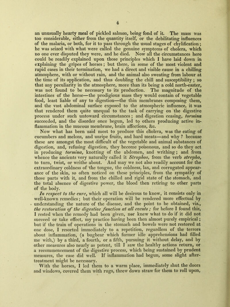 an unusually hearty meal of pickled salmon, being fond of it. The mass was too considerable, either from the quantity itself, or the debilitating influences of the malaria, or both, for it to pass through the usual stages of chylification; he was seized with what were called the genuine symptoms of cholera, which no one ever disputed they were, and he died. Now all the circumstances here could be readily explained upon those principles which I have laid down in explaining the gripes of horses; but there, in some of the most violent and rapid cases in their termination, we had a direct and visible cause in a chilling atmosphere, with or without rain, and the animal also sweating from labour at the time of its application, and thus doubling the chill and susceptibility ; so that any peculiarity in the atmosphere, more than its being a cold north-easter, was not found to be necessary to its production. The magnitude of the intestines of the horse—the prodigious mass they would contain of vegetable food, least liable of any to digestion—the thin membranes composing them, and the vast abdominal surface exposed to the atmospheric influence, it was that rendered them quite unequal to the task of carrying on the digestive process under such untoward circumstances ; and digestion ceasing, tormina succeeded, and the disorder once begun, led to others producing active in- flammation in the mucous membrane, brain affections, &c. Now what has been said most to produce this cholera, was the eating of cucumbers and melons, and unripe fruits, and hard meats—and why ? because these are amongst the most difficult of the vegetable and animal substances of digestion, and, refusing digestion, they become poisonous, and so do they act in producing tormina, knotting of the abdomen, and writhing; and from whence the ancients very naturally called it Strophos, from the verb streplio, to turn, twist, or writhe about. And may we not also readily account for the extraordinary coldness of the tongue, the coldness, lax, and corrugated appear- ance of the skin, so often noticed on these principles, from the sympathy of those parts with it, and from the chilled and rigid state of the stomach, and the total absence of digestive power, the blood then retiring to other parts of the body. In respect to the cure, which all will be desirous to know, it consists only in well-known remedies; but their operation will be rendered more effectual by understanding the nature of the disease, and the point to be obtained, viz., the restoration of the digestive function at all events ; for before I found this, I rested when the remedy had been given, nor knew what to do if it did not succeed or take effect, my practice having been then almost purely empirical; but if the train of operations in the stomach and bowels were not restored at one dose, I resorted immediately to a repetition, regardless of the terrors about inflammation, (a bugbear which former idle apprehensions had filled me with,) by a third, a fourth, or a fifth, pursuing it without delay, and by other measures also nearly as potent, till I saw the healthy actions return, or a recommencement of the digestive process, which being sustained by prudent measures, the case did well. If inflammation had begun, some slight after- treatment might be necessary. With the horses, I led them to a warm place, immediately shut the doors and windows, covered them with rugs, threw down straw for them to roll upon.