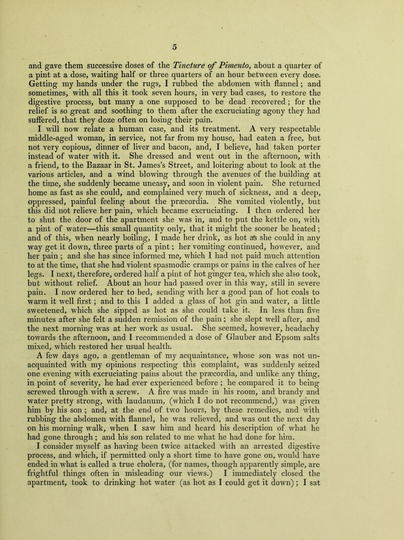 and gave them successive doses of the Tincture of Pimento, about a quarter of a pint at a dose, waiting half or three quarters of an hour between every dose. Getting my hands under the rugs, I rubbed the abdomen with flannel; and sometimes, with all this it took seven hours, in very bad cases, to restore the digestive process, but many a one supposed to be dead recovered; for the relief is so great and soothing to them after the excruciating agony they had suffered, that they doze often on losing their pain. I will now relate a human case, and its treatment. A very respectable middle-aged woman, in service, not far from my house, had eaten a free, but not very copious, dinner of liver and bacon, and, I believe, had taken porter instead of water with it. She dressed and went out in the afternoon, with a friend, to the Bazaar in St. James’s Street, and loitering about to look at the various articles, and a wind blowing through the avenues of the building at the time, she suddenly became uneasy, and soon in violent pain. She returned home as fast as she could, and complained very much of sickness, and a deep, oppressed, painful feeling about the prascordia. She vomited violently, but this did not relieve her pain, which became excruciating. I then ordered her to shut the door of the apartment she was in, and to put the kettle on, with a pint of water—this small quantity only, that it might the sooner be heated; and of this, when nearly boiling, I made her drink, as hot as she could in any way get it down, three parts of a pint; her vomiting continued, however, and her pain ; and she has since informed me, which I had not paid much attention to at the time, that she had violent spasmodic cramps or pains in the calves of her legs. I next, therefore, ordered half a pint of hot ginger tea, which she also took, but without relief. About an hour had passed over in this way, still in severe pain. I now ordered her to bed, sending with her a good pan of hot coals to warm it well first; and to this I added a glass of hot gin and water, a little sweetened, which she sipped as hot as she could take it. In less than five minutes after she felt a sudden remission of the pain ; she slept well after, and the next morning was at her work as usual. She seemed, however, headachy towards the afternoon, and I recommended a dose of Glauber and Epsom salts mixed, which restored her usual health. A few days ago, a gentleman of my acquaintance, whose son was not un- acquainted with my opinions respecting this complaint, was suddenly seized one evening with excruciating pains about the prascordia, and unlike any thing, in point of severity, he had ever experienced before ; he compared it to being screwed through with a screw. A fire was made in his room, and brandy and water pretty strong, with laudanum, (which I do not recommend,) was given him by his son; and, at the end of two hours, by these remedies, and with rubbing the abdomen with flannel, he was relieved, and was out the next day on his morning walk, when I saw him and heard his description of what he had gone through; and his son related to me what he had done for him. I consider myself as having been twice attacked with an arrested digestive process, and which, if permitted only a short time to have gone on, would have ended in what is called a true cholera, (for names, though apparently simple, are frightful things often in misleading our views.) I immediately closed the apartment, took to drinking hot water (as hot as I could get it down) ; I sat