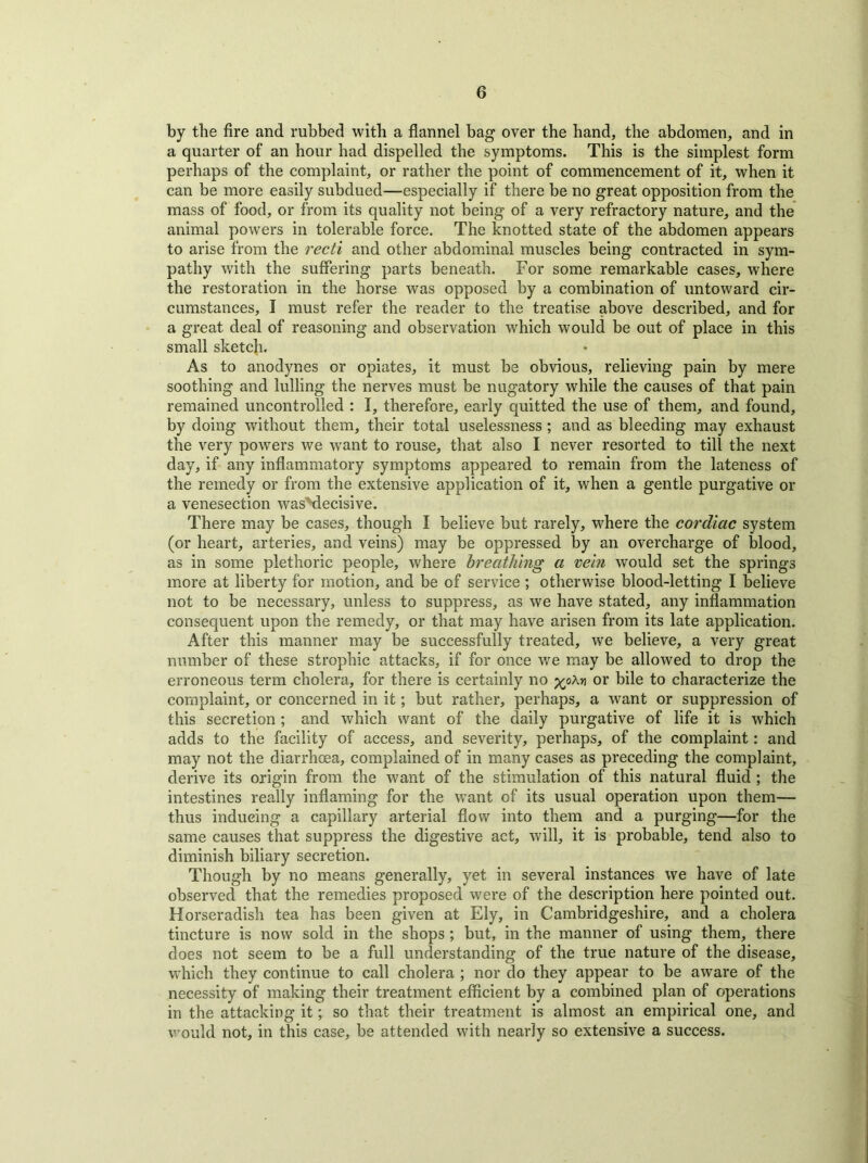 by the fire and rubbed with a flannel bag over the hand, the abdomen, and in a quarter of an hour had dispelled the symptoms. This is the simplest form perhaps of the complaint, or rather the point of commencement of it, when it can be more easily subdued—especially if there be no great opposition from the mass of food, or from its quality not being of a very refractory nature, and the animal powers in tolerable force. The knotted state of the abdomen appears to arise from the recti and other abdominal muscles being contracted in sym- pathy with the suffering parts beneath. For some remarkable cases, where the restoration in the horse was opposed by a combination of untoward cir- cumstances, I must refer the reader to the treatise above described, and for a great deal of reasoning and observation which would be out of place in this small sketch. As to anodynes or opiates, it must be obvious, relieving pain by mere soothing and lulling the nerves must be nugatory while the causes of that pain remained uncontrolled : I, therefore, early quitted the use of them, and found, by doing without them, their total uselessness ; and as bleeding may exhaust the very powers we want to rouse, that also I never resorted to till the next day, if any inflammatory symptoms appeared to remain from the lateness of the remedy or from the extensive application of it, when a gentle purgative or a venesection wasMecisive. There may be cases, though I believe but rarely, where the cardiac system (or heart, arteries, and veins) may be oppressed by an overcharge of blood, as in some plethoric people, where breathing a vein would set the springs more at liberty for motion, and be of service ; otherwise blood-letting I believe not to be necessary, unless to suppress, as we have stated, any inflammation consequent upon the remedy, or that may have arisen from its late application. After this manner may be successfully treated, we believe, a very great number of these strophic attacks, if for once we may be allowed to drop the erroneous term cholera, for there is certainly no yoM or bile to characterize the complaint, or concerned in it; but rather, perhaps, a want or suppression of this secretion ; and which want of the daily purgative of life it is which adds to the facility of access, and severity, perhaps, of the complaint: and may not the diarrhoea, complained of in many cases as preceding the complaint, derive its origin from the want of the stimulation of this natural fluid ; the intestines really inflaming for the want of its usual operation upon them— thus inducing a capillary arterial flow into them and a purging—for the same causes that suppress the digestive act, will, it is probable, tend also to diminish biliary secretion. Though by no means generally, yet in several instances we have of late observed that the remedies proposed were of the description here pointed out. Horseradish tea has been given at Ely, in Cambridgeshire, and a cholera tincture is now sold in the shops ; but, in the manner of using them, there does not seem to be a full understanding of the true nature of the disease, which they continue to call cholera ; nor do they appear to be aware of the necessity of making their treatment efficient by a combined plan of operations in the attacking it; so that their treatment is almost an empirical one, and would not, in this case, be attended with nearly so extensive a success.