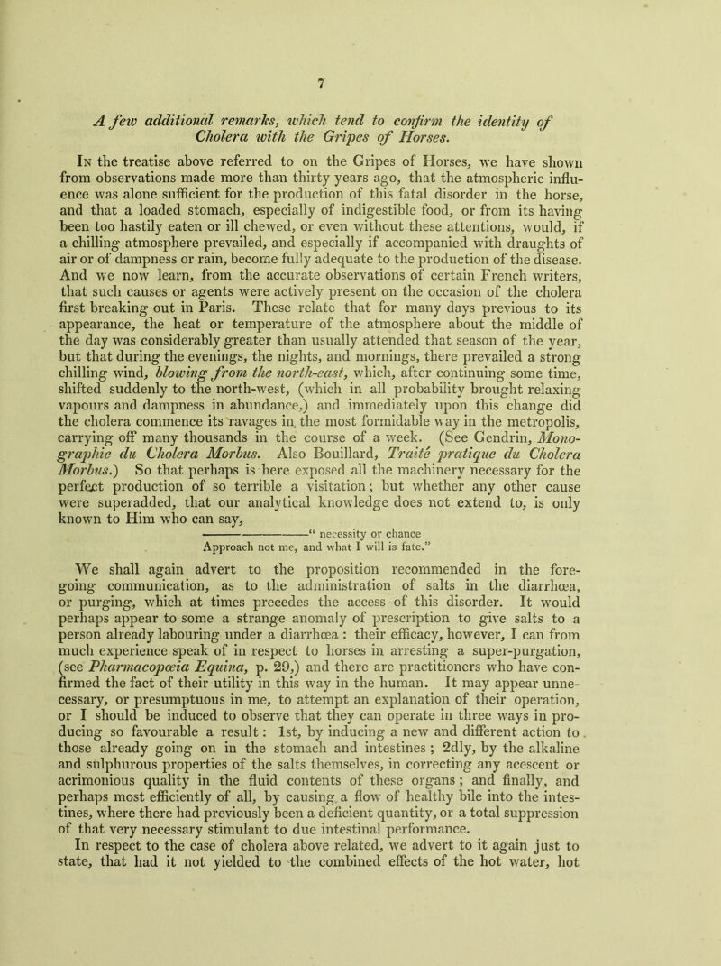 A few additional remarks, which tend to confirm the identity of Cholera with the Gripes of Horses. In the treatise above referred to on the Gripes of Horses, we have shown from observations made more than thirty years ago, that the atmospheric influ- ence was alone sufficient for the production of this fatal disorder in the horse, and that a loaded stomach, especially of indigestible food, or from its having been too hastily eaten or ill chewed, or even without these attentions, would, if a chilling atmosphere prevailed, and especially if accompanied with draughts of air or of dampness or rain, become fully adequate to the production of the disease. And we now learn, from the accurate observations of certain French writers, that such causes or agents were actively present on the occasion of the cholera first breaking out in Paris. These relate that for many days previous to its appearance, the heat or temperature of the atmosphere about the middle of the day was considerably greater than usually attended that season of the year, but that during the evenings, the nights, and mornings, there prevailed a strong- chilling wind, blowing from the north-east, which, after continuing some time, shifted suddenly to the north-west, (which in all probability brought relaxing- vapours and dampness in abundance,) and immediately upon this change did the cholera commence its ravages in, the most formidable way in the metropolis, carrying off many thousands in the course of a week. (See Gendrin, Mono- graphic du Cholera Morbus. Also Bouillard, Traite pratique du Cholera Morbus.) So that perhaps is here exposed all the machinery necessary for the perfect production of so terrible a visitation; but whether any other cause were superadded, that our analytical knowledge does not extend to, is only known to Him who can say, “ necessity or chance Approach not me, and what I will is fate.” We shall again advert to the proposition recommended in the fore- going communication, as to the administration of salts in the diarrhoea, or purging, which at times precedes the access of this disorder. It would perhaps appear to some a strange anomaly of prescription to give salts to a person already labouring under a diarrhoea : their efficacy, however, I can from much experience speak of in respect to horses in arresting a super-purgation, (see Pharmacopoeia Equina, p. 29,) and there are practitioners who have con- firmed the fact of their utility in this way in the human. It may appear unne- cessary, or presumptuous in me, to attempt an explanation of their operation, or I should be induced to observe that they can operate in three ways in pro- ducing so favourable a result: 1st, by inducing a new and different action to those already going on in the stomach and intestines ; 2dly, by the alkaline and sulphurous properties of the salts themselves, in correcting any acescent or acrimonious quality in the fluid contents of these organs ; and finally, and perhaps most efficiently of all, by causing a flow of healthy bile into the intes- tines, where there had previously been a deficient quantity, or a total suppression of that very necessary stimulant to due intestinal performance. In respect to the case of cholera above related, we advert to it again just to state, that had it not yielded to the combined effects of the hot water, hot