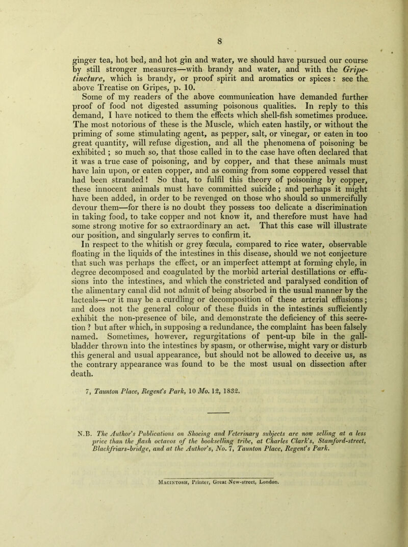 ginger tea, hot bed, and hot gin and water, we should have pursued our course by still stronger measures—with brandy and water, and with the Gripe- tincture, which is brandy, or proof spirit and aromatics or spices : see the above Treatise on Gripes, p. 10. Some of my readers of the above communication have demanded further proof of food not digested assuming poisonous qualities. In reply to this demand, I have noticed to them the effects which shell-fish sometimes produce. The most notorious of these is the Muscle, which eaten hastily, or without the priming of some stimulating agent, as pepper, salt, or vinegar, or eaten in too great quantity, will refuse digestion, and all the phenomena of poisoning be exhibited ; so much so, that those called in to the case have often declared that it was a true case of poisoning, and by copper, and that these animals must have lain upon, or eaten copper, and as coming from some coppered vessel that had been stranded! So that, to fulfil this theory of poisoning by copper, these innocent animals must have committed suicide ; and perhaps it might have been added, in order to be revenged on those who should so unmercifully devour them—for there is no doubt they possess too delicate a discrimination in taking food, to take copper and not know it, and therefore must have had some strong motive for so extraordinary an act. That this case will illustrate our position, and singularly serves to confirm it. In respect to the whitish or grey foecula, compared to rice water, observable floating in the liquids of the intestines in this disease, should we not conjecture that such was perhaps the effect, or an imperfect attempt at forming chyle, in degree decomposed and coagulated by the morbid arterial destinations or effu- sions into the intestines, and which the constricted and paralysed condition of the alimentary canal did not admit of being absorbed in the usual manner by the lacteals—or it may be a curdling or decomposition of these arterial effusions; and does not the general colour of these fluids in the intestines sufficiently exhibit the non-presence of bile, and demonstrate the deficiency of this secre- tion ? but after which, in supposing a redundance, the complaint has been falsely named. Sometimes, however, regurgitations of pent-up bile in the gall- bladder thrown into the intestines by spasm, or otherwise, might vary or disturb this general and usual appearance, but should not be allowed to deceive us, as the contrary appearance was found to be the most usual on dissection after death. 7, Taunton Place, Regent's Park, 10 Mo. 12, 1832. N.B. The Author's Publications on Shoeing and Veterinary subjects are now selling at a less 'price than the flash octavos of the bookselling tribe, at Charles Clark's, Stamford-street, Blackfriars-bridge, and at the Author's, No. 7, Taunton Place, Regent's Park. Macintosh, Printer, Great New-street, London.