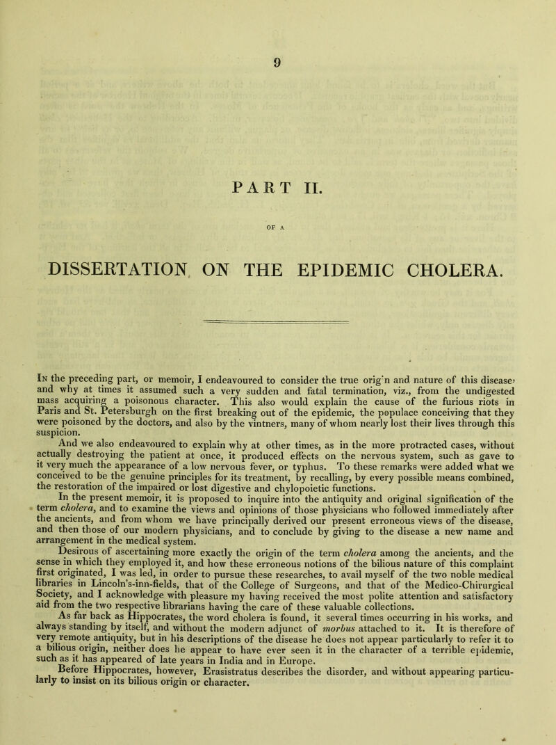 PART II. OF A DISSERTATION ON THE EPIDEMIC CHOLERA. In the preceding part, or memoir, I endeavoured to consider the true orig’n and nature of this disease’ and why at times it assumed such a very sudden and fatal termination, viz., from the undigested mass acquiring a poisonous character. This also would explain the cause of the furious riots in Paris and St. Petersburgh on the first breaking out of the epidemic, the populace conceiving that they were poisoned by the doctors, and also by the vintners, many of whom nearly lost their lives through this suspicion. And we also endeavoured to explain why at other times, as in the more protracted cases, without actually destroying the patient at once, it produced effects on the nervous system, such as gave to it very much the appearance of a low nervous fever, or typhus. To these remarks were added what we conceived to be the genuine principles for its treatment, by recalling, by every possible means combined, the restoration of the impaired or lost digestive and chylopoietic functions. In the present memoir, it is proposed to inquire into the antiquity and original signification of the term cholera, and to examine the views and opinions of those physicians who followed immediately after the ancients, and from whom we have principally derived our present erroneous views of the disease, and then those of our modern physicians, and to conclude by giving to the disease a new name and arrangement in the medical system. Desirous of ascertaining more exactly the origin of the term cholera among the ancients, and the sense in which they employed it, and how these erroneous notions of the bilious nature of this complaint first originated, I was led, in order to pursue these researches, to avail myself of the two noble medical libraries in Lincoln’s-inn-fields, that of the College of Surgeons, and that of the Medico-Chirurgical Society, and I acknowledge with pleasure my having received the most polite attention and satisfactory aid from the two respective librarians having the care of these valuable collections. As far back as Hippocrates, the word cholera is found, it several times occurring in his works, and always standing by itself, and without the modern adjunct of morbus attached to it. It is therefore of very remote antiquity, but in his descriptions of the disease he does not appear particularly to refer it to a bilious origin, neither does he appear to have ever seen it in the character of a terrible epidemic, such as it has appeared of late years in India and in Europe. Before Hippocrates, however, Erasistratus describes the disorder, and without appearing particu- larly to insist on its bilious origin or character.