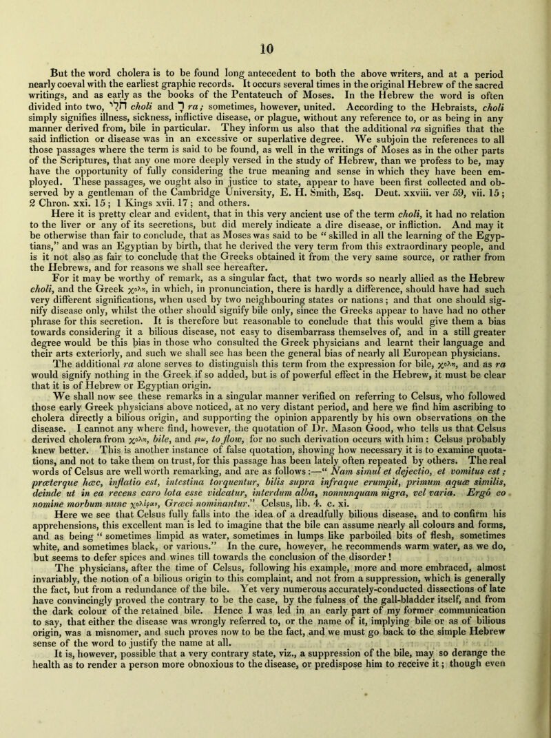 io But the word cholera is to be found long antecedent to both the above writers, and at a period nearly coeval with the earliest graphic records. It occurs sevei*al times in the original Hebrew of the sacred writings, and as early as the books of the Pentateuch of Moses. In the Hebrew the word is often divided into two, choli and T ra; sometimes, however, united. According to the Hebraists, choli simply signifies illness, sickness, inflictive disease, or plague, without any reference to, or as being in any manner derived from, bile in particular. They inform us also that the additional ra signifies that the said infliction or disease was in an excessive or superlative degree. We subjoin the references to all those passages where the term is said to be found, as well in the writings of Moses as in the other parts of the Scriptures, that any one more deeply versed in the study of Hebrew, than we profess to be, may have the opportunity of fully considering the true meaning and sense in which they have been em- ployed. These passages, we ought also in justice to state, appear to have been first collected and ob- served by a gentleman of the Cambridge University, E. H. Smith, Esq. Deut. xxviii. ver 59, vii. 15; 2 Chron. xxi. 15 ; 1 Kings xvii. 17; and others. Here it is pretty clear and evident, that in this very ancient use of the term choli, it had no relation to the liver or any of its secretions, but did merely indicate a dire disease, or infliction. And may it be otherwise than fair to conclude, that as Moses was said to be “ skilled in all the learning of the Egyp- tians,” and was an Egyptian by birth, that he derived the very term from this extraordinary people, and is it not also as fair to conclude that the Greeks obtained it from the very same source, or rather from the Hebrews, and for reasons we shall see hereafter. For it may be worthy of remark, as a singular fact, that two words so nearly allied as the Hebrew choli, and the Greek x°Xv>> in which, in pronunciation, there is hardly a difference, should have had such very different significations, when used by two neighbouring states or nations; and that one should sig- nify disease only, whilst the other should signify bile only, since the Greeks appear to have had no other phrase for this secretion. It is therefore but reasonable to conclude that this would give them a bias towards considering it a bilious disease, not easy to disembarrass themselves of, and in a still greater degree would be this bias in those who consulted the Greek physicians and learnt their language and their arts exteriorly, and such we shall see has been the general bias of nearly all European physicians. The additional ra alone serves to distinguish this term from the expression for bile, x°Xr>, and as ra would signify nothing in the Greek if so added, but is of powerful effect in the Hebrew, it must be clear that it is of Hebrew or Egyptian origin. We shall now see these remarks in a singular manner verified on referring to Celsus, who followed those early Greek physicians above noticed, at no very distant period, and here we find him ascribing to cholera directly a bilious origin, and supporting the opinion apparently by his own observations on the disease. I cannot any where find, however, the quotation of Dr. Mason Good, who tells us that Celsus derived cholera from xoXyi> bile, and few, to flow, for no such derivation occurs with him : Celsus probably knew better. This is another instance of false quotation, showing how necessary it is to examine quota- tions, and not to take them on trust, for this passage has been lately often repeated by others. The real words of Celsus are well worth remarking, and are as follows :—“ Nam simnl et dejectio, et vomitus est ; prceterque heec, inflatio est, intestina torquentur, bills supra inflraque erumpit, primum aquoe similis, deinde ut in ea recens caro lota esse videatur, interdum alba, nonnunquam nigra, vel varia. Ergo eo nomine morbum nunc xoX*(ol'l> Greed nominantur.” Celsus, lib. 4. c. xi. Here we see that Celsus fully falls into the idea of a dreadfully bilious disease, and to confirm his apprehensions, this excellent man is led to imagine that the bile can assume nearly all colours and forms, and as being “ sometimes limpid as water, sometimes in lumps like parboiled bits of flesh, sometimes white, and sometimes black, or various.” In the cure, however, he recommends warm water, as we do, but seems to defer spices and wines till towards the conclusion of the disorder! The physicians, after the time of Celsus, following his example, more and more embraced, almost invariably, the notion of a bilious origin to this complaint, and not from a suppression, which is generally the fact, but from a redundance of the bile. Yet very numerous accurately-conducted dissections of late have convincingly proved the contrary to be the case, by the fulness of the gall-bladder itself, and from the dark colour of the retained bile. Hence I was led in an early part of my former communication to say, that either the disease was wrongly referred to, or the name of it, implying bile or as of bilious origin, was a misnomer, and such proves now to be the fact, and we must go back to the simple Hebrew sense of the word to justify the name at all. It is, however, possible that a very contrary state, viz., a suppression of the bile, may so derange the health as to render a person more obnoxious to the disease, or predispose him to receive it; though even