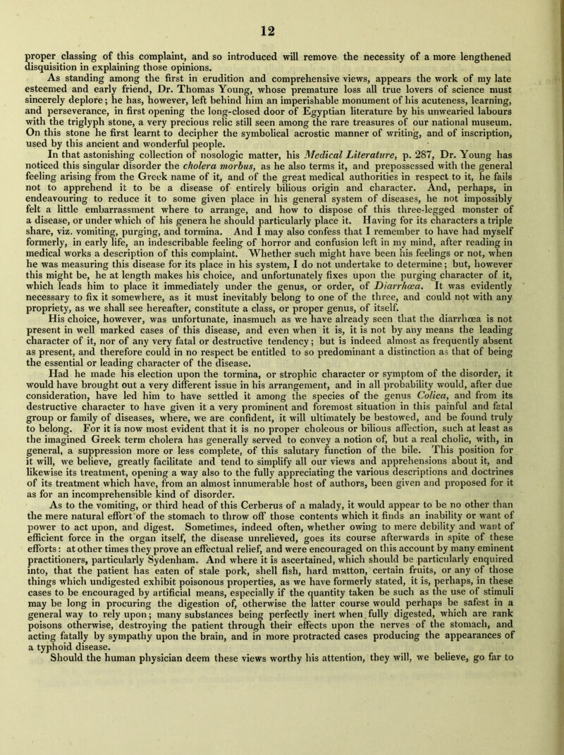 proper classing of this complaint, and so introduced will remove the necessity of a more lengthened disquisition in explaining those opinions. As standing among the first in erudition and comprehensive views, appears the work of my late esteemed and early friend, Dr. Thomas Young, whose premature loss all true lovers of science must sincerely deplore; he has, however, left behind him an imperishable monument of his acuteness, learning, and perseverance, in first opening the long-closed door of Egyptian literature by his unwearied labours with the triglyph stone, a very precious relic still seen among the rare treasures of our national museum. On this stone he first learnt to decipher the symbolical acrostic manner of writing, and of inscription, used by this ancient and wonderful people. In that astonishing collection of nosologic matter, his Medical Literature, p. 287, Dr. Young has noticed this singular disorder the cholera morbus, as he also terms it, and prepossessed with the general feeling arising from the Greek name of it, and of the great medical authorities in respect to it, he fails not to apprehend it to be a disease of entirely bilious origin and character. And, perhaps, in endeavouring to reduce it to some given place in his general system of diseases, he not impossibly felt a little embarrassment where to arrange, and how to dispose of this three-legged monster of a disease, or under which of his genera he should particularly place it. Having for its characters a triple share, viz. vomiting, purging, and tormina. And I may also confess that I remember to have had myself formerly, in early life, an indescribable feeling of horror and confusion left in my mind, after reading in medical works a description of this complaint. Whether such might have been his feelings or not, when he was measuring this disease for its place in his system, I do not undertake to determine; but, however this might be, he at length makes his choice, and unfortunately fixes upon the purging character of it, which leads him to place it immediately under the genus, or order, of Diarrhoea. It was evidently necessary to fix it somewhere, as it must inevitably belong to one of the three, and could not with any propriety, as we shall see hereafter, constitute a class, or proper genus, of itself. His choice, however, was unfortunate, inasmuch as we have already seen that the diarrhoea is not present in well marked cases of this disease, and even when it is, it is not by any means the leading character of it, nor of any very fatal or destructive tendency; but is indeed almost as frequently absent as present, and therefore could in no respect be entitled to so predominant a distinction as that of being the essential or leading character of the disease. Had he made his election upon the tormina, or strophic character or symptom of the disorder, it would have brought out a very different issue in his arrangement, and in all probability would, after due consideration, have led him to have settled it among the species of the genus Colica, and from its destructive character to have given it a very prominent and foremost situation in this painful and fatal group or family of diseases, where, we are confident, it will ultimately be bestowed, and be found truly to belong. For it is now most evident that it is no proper choleous or bilious affection, such at least as the imagined Greek term cholera has generally served to convey a notion of, but a real cholic, with, in general, a suppression more or less complete, of this salutary function of the bile. This position for it will, we believe, greatly facilitate and tend to simplify all our views and apprehensions about it, and likewise its treatment, opening a way also to the fully appreciating the various descriptions and doctrines of its treatment which have, from an almost innumerable host of authors, been given and proposed for it as for an incomprehensible kind of disorder. As to the vomiting, or third head of this Cerberus of a malady, it would appear to be no other than the mere natural effort of the stomach to throw off those contents which it finds an inability or want of power to act upon, and digest. Sometimes, indeed often, whether owing to mere debility and want of efficient force in the organ itself, the disease unrelieved, goes its course afterwards in spite of these efforts: at other times they prove an effectual relief, and were encouraged on this account by many eminent practitioners, particularly Sydenham. And where it is ascertained, which should be particularly enquired into, that the patient has eaten of stale pork, shell fish, hard mvitton, certain fruits, or any of those things which undigested exhibit poisonous properties, as we have formerly stated, it is, perhaps, in these cases to be encouraged by artificial means, especially if the quantity taken be such as the use of stimuli may be long in procuring the digestion of, otherwise the latter course would perhaps be safest in a general way to rely upon; many substances being perfectly inert when fully digested, which are rank poisons otherwise, destroying the patient through their effects upon the nerves of the stomach, and acting fatally by sympathy upon the brain, and in more pi’otracted cases producing the appearances of a typhoid disease. Should the human physician deem these views worthy his attention, they will, we believe, go far to