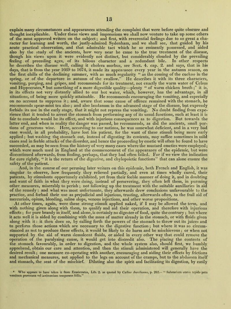 explain many circumstances and appearances attending the complaint that were before quite obscure and thought inexplicable. Under these views and impressions we shall now venture to take up some others of the most approved writers on the subject; and first, with reverential feelings due to so great a cha- racter for learning and worth, the justly-admired Sydenham, and we shall see, that guided by his acute practical observation, and that admirable tact which he so eminently possessed, and aided also by the study of the ancients, how very near he came to the true treatment of the disease, though his views upon it were evidently not distinct, hut considerably clouded by the prevailing feeling of preceding ages, of its bilious character and a redundant bile. In other respects he describes the disease well, calling it cholera morbus, see Sect. 4. cap. 2. and says, that in his days, that is from the year 1669 to 1674, it made its appearance every year in the autumn season, on the first chills of the declining summer, with as much regularity “ as the coming of the cuckoo in the spring, or of the departure in autumn of the swallow.” He describes it with its three characters, vomiting, purging, and gripes, and recommends for its treatment, not exactly the warm water of Celsus and Hippoci’ates,* hut something of a more digestible quality—plenty “ of warm chicken broth it is, in its effects not very distantly allied to our hot water, which, however, has the advantage, in all situations, of being more quickly attainable. He recommends encouraging the vomiting, and especially on no account to suppress it; and, aware that some cause of offence remained with the stomach, he recommends spear-mint tea also ; and also laudanum in the advanced stage of the disease, but expressly forbids its use in the early stage, that it might not repress the vomiting. No doubt finding from expe- rience that it tended to arrest the stomach from performing any of its usual functions, such at least it is fair to conclude would be its effect, and with injurious consequences as to digestion. But towards the latter end, and when in reality the danger was passed, he recommends, as did the ancients, small por- tions of generous wine. Here, according to our notions, he was somewhat deficient, and in a very bad case would, in all probability, have lost his patient, for the want of these stimuli being more early applied ; but washing the stomach out, instead of digesting its contents, may suffice sometimes in mild cases and in feeble attacks of the disorder, and hence the proceeding by emetic will often be found to have succeeded, as may be seen from the history of very many cases where the mustard emetics were employed; which were much used in England at the commencement of the appearance of the epidemic, but were discontinued afterwards, from finding, perhaps, that they had often failed. For if we view the indication for cure rightly, “ it is the return of the digestive, and cliylopoietic functions'’ that can alone ensure the safety of the patient. And, in the course of our perusing later writers on this epidemic, both French and English, it was singular to observe, how frequently they relieved partially, and even at times wholly cured, their patients, by stimulants opportunely exhibited, yet from their feeble manner of doing it, and in doubting and want of faith in what they were doing, instead of persevering, they often left them, in pursuing other measures, miserably to perish ; not following up the treatment with the suitable auxiliaries in aid of the remedy: and what was most unfortunate, they afterwards drew conclusions unfavourable to the practice, and forbad their use as prejudicial and injurious, trusting, afterwards often, to the frail aid of mercurials, opium, bleeding, saline slops, venous injections, and other worse propositions. At other times, again, were these strong stimuli applied naked, if I may be allowed the term, and with nothing given along with them, to qualify and aid their operation, and therefore with injurious effects ; for pure brandy in itself, and alone, is certainly no digester of food, quite the contrary ; but where it acts well it is aided by combining with the mass of matter already in the stomach, or with fluids given along with it: it then does so, by calling forth the powers of the stomach to throw out its juices and to perform those actions which are necessary to the digestive function ; but where it was so circum- stanced as not to produce these effects, it would be likely to do harm and be mischievous; or when not supported by the aid of warm demulcent fluids, or aided in every other way that could remove the operation of the paralyzing cause, it would get into discredit also. The placing the contents of the stomach favourably, in order to digestion, and the whole system also, should first, we humbly apprehend, obtain our care and attention, and then the stimuli administered will generally have the desired result; one measure co-operating with another, encouraging and aiding their effects by frictions and mechanical measures, not applied to the legs on account of the cramps, but to the abdomen itself and stomach, the seat of the mischief. Diluting also the spirit and facilitating its digestion, by easily * Who appears to have taken it from Erasistratus, Lib. 2. as quoted by Ccelius Aurclianus, p. 262.— “ Salutarium utatur tepido potu vomitum provocans vel acrimoniam temperans fellis.”