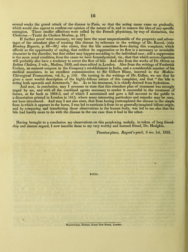 several weeks the grand attack of the disease in Paris, so that the acting cause came on gradually, which would also appear to confirm our opinion of the nature of it, and to remove the idea of any specific contagion. These smaller affections were called by the French physicians, by way of distinction, the Cholerine.—Traite du Cholera Morbus, p. 191. If further proof were necessary, we may have the most unquestionable of the propriety and advan- tages of the stimulant plan of treating this disease by reference to the writings of Dr. Burrel, (vide Bombay Reports, p. 68—80,) who states, that the bile sometimes flows during this complaint, which affords us the opportunity of saying, that neither its suppression or its flow is a necessary or invariable character in the disorder, but that either may happen according to the individual case; still a suppression is the more usual condition, from the cause we have formerly stated, viz., that that which arrests digestion will probably also have a tendency to arrest the flow of bile. And also from the works of Dr. Orton on Indian Cholera, 2 vols., Madras, 1820, and since edited in London. Also from the writings of Frederick Corbyn, an eminent surgeon in the Company’s establishment in India, and a considerable number of his medical associates, in an excellent communication to Sir Gilbert Blane, inserted in the Medico- Chirurgical Transactions, vol. ii., p. 110. On turning to the writings of Dr. Cullen, we see that he gives a most woeful description of the highly-bilious nature of this complaint, and that “ the bile is acting both upwards and downwards,” &c. As to his treatment, it is chiefly derived from Sydenham. And now, in conclusion, may I presume to state that this stimulant plan of treatment was strongly urged by me, and with all the combined agents necessary to render it successful in the treatment of horses, as far back as 1804-5, and of which I ascertained and gave a full account to the public in a dissertation printed in London in 1815, where many interesting particulars and remarks may be seen, not here introduced. And may I not also state, that from having contemplated the disease in the simple form in which it appears in the horse, I was led to extricate it from its so generally imagined bilious origin, and by comparing and transferring those observations to the human body, was led to see also that the bile had hardly more to do with the disease in the one case than it had in the other. Having brought to a conclusion my observations on this perplexing malady, in token of long friend- ship and sincere regard, I now inscribe them to my very worthy and learned friend, Dr. Hodgkin. Taunton-place, Regent's-park, 6 mo. Is/, 1833. FINIS. Macintosh, Printer, Great New Street, London.