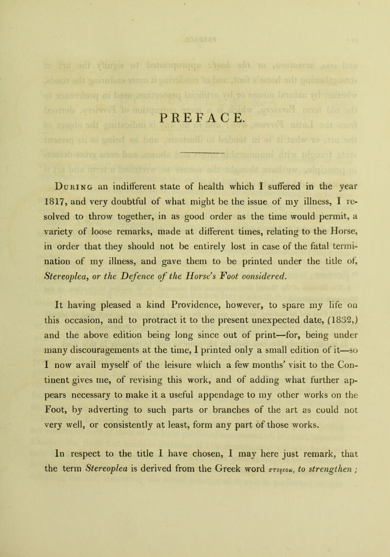 PREFACE. During an indifferent state of health which I suffered in the year 1817, and very doubtful of what might be the issue of my illness, I re- solved to throw together, in as good order as the time would permit, a variety of loose remarks, made at different times, relating to the Horse, in order that they should not be entirely lost in case of the fatal termi- nation of my illness, and gave them to be printed under the title of, Stereoplea, or the Defence of the Horse’s Foot considered. It having pleased a kind Providence, however, to spare my life on this occasion, and to protract it to the present unexpected date, (1832,) and the above edition being long since out of print—for, being under many discouragements at the time, I printed only a small edition of it—so I now avail myself of the leisure which a few months' visit to the Con- tinent gives me, of revising this work, and of adding what further ap- pears necessary to make it a useful appendage to my other works on the Foot, by adverting to such parts or branches of the art as could not very well, or consistently at least, form any part of those works. In respect to the title I have chosen, I may here just remark, that the term Stereoplea is derived from the Greek word rrcgeou, to strengthen;