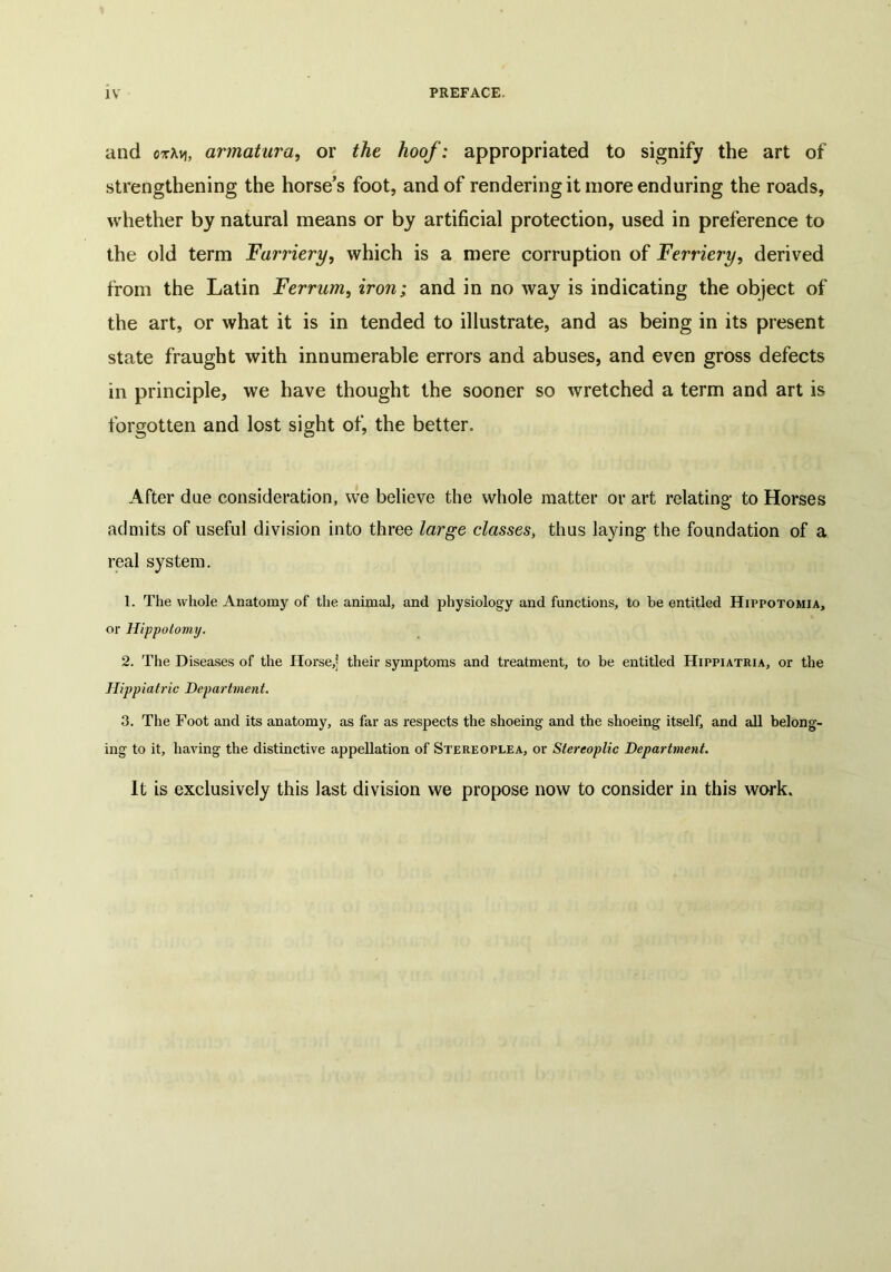 and ctAvj, armatura, or the hoof: appropriated to signify the art of strengthening the horse’s foot, and of rendering it more enduring the roads, whether by natural means or by artificial protection, used in preference to the old term Farriery, which is a mere corruption of Fernery, derived from the Latin Ferram, iron; and in no way is indicating the object of the art, or what it is in tended to illustrate, and as being in its present state fraught with innumerable errors and abuses, and even gross defects in principle, we have thought the sooner so wretched a term and art is forgotten and lost sight of, the better. After due consideration, we believe the whole matter or art relating- to Horses admits of useful division into three large classes, thus laying the foundation of a real system. 1. The whole Anatomy of the animal, and physiology and functions, to be entitled Hippotomia, or Hippotomy. 2. The Diseases of the Horse,] their symptoms and treatment, to be entitled Hippiatria, or the Hippiatric Department. 3. The Foot and its anatomy, as far as respects the shoeing and the shoeing itself, and all belong- ing to it, having the distinctive appellation of Stereoplea, or Stereoplic Department. It is exclusively this last division we propose now to consider in this work.