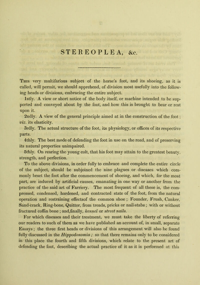 STEREOPLEA, &c. This very multifarious subject of the horse’s foot, and its shoeing, as it is called, will permit, we should apprehend, of division most usefully into the follow- ing heads or divisions, embracing the entire subject. lstly. A view or short notice of the body itself, or machine intended to be sup- ported and conveyed about by the foot, and how this is brought to bear or rest upon it. 2ndly. A view of the general principle aimed at in the construction of the foot; viz. its elasticity. 3rdly. The actual structure of the foot, its physiology, or offices of its respective parts. 4thly. The best mode of defending the foot in use on the road, and of preserving its natural properties unimpaired. 5thly. On rearing the young colt, that his foot may attain to the greatest beauty, strength, and perfection. To the above divisions, in order fully to embrace and complete the entire circle of the subject, should be subjoined the nine plagues or diseases which com- monly beset the foot after the commencement of shoeing, and which, for the most part, are induced by artificial causes, emanating in one way or another from the practice of the said art of Farriery. The most frequent of all these is, the com- pressed, condensed, hardened, and contracted state of the foot, from the natural operation and restraining effectsof the common shoe ; Founder, Frush, Canker, Sand-crack, Ring-bone, Quittor, from treads, pricks or nail-stabs; with or without fractured coffin bone ; and,finally, kennel or street nails. For which diseases and their treatment, we must take the liberty of referring our readers to such of them as we have published an account of, in small, separate Essays; the three first heads or divisions of this arrangement will also be found fully discussed in the Hippodonomia ; so that there remains only to be considered in this place the fourth and fifth divisions, which relate to the present art of defending the foot, describing the actual practice of it as it is performed at this