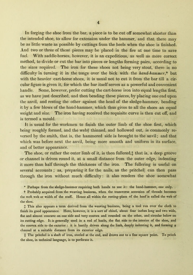 In forging- the shoe from the bar, a piece is to be cut off somewhat shorter than the intended shoe, to allow for extension under the hammer, and that there may be as little waste as possible by cuttings from the heels when the shoe is finished. And two or three of these pieces may be placed in the fire at one time to save fuel. With saddle-horses, however, it is an expeditious, as well as more correct method, to divide or cut the bar into pieces or lengths forming pairs, according to the sizes required. The iron for these shoes not being very stout, there is no difficulty in turning it in the tongs over the bick with the hand-hammer,* but with the heavier cart-horse shoes, it is usual not to cut it from the bar till a cir- cular figure is given it, for which the bar itself serves as a powerful and convenient handle. Some, however, prefer cutting the cart-horse iron into equal lengths first, as we have just described, and then bending these pieces, by placing one end upon the anvil, and resting the other against the head of the sledge-hammer, bending it by a few blows of the hand-hammer, which thus gives to all the shoes an equal weight and size. The iron having received the requisite curve is then cut off, and is termed a mould. It is usual for the workmen to finish the outer limb of the shoe first, which being roughly formed, and the webf thinned, and hollowed out, is commonly re- versed by the smith, that is, the hammered side is brought to the anvil; and that which was before next the anvil, being more smooth and uniform in its surface, and of better appearance. The shoe, or rather the outer limb of it, is then fullered,| that is, a deep groove or channel is driven round it, at a small distance from the outer edge, indenting it more than half through the thickness of the iron. The fullering is useful on several accounts ; as, preparing it for the nails, as the pritchel|| can then pass through the iron without much difficulty: it also renders the shoe somewhat * Perhaps from the sledge-hammer requiring both hands to use it: the hand-hammer, one only. + Probably acquired from the weaving busineas, when the transverse accession of threads becomes the weft web or width of the stuff. Hence all within the resting-place of the hoof is called the web of the shoe. J This also appears a term derived from the weaving business, being a tool run over the cloth to finish its good appearance. Here, however, it is a sort of chisel, about four inches long and two wide, flat and almost concave on one side and very convex and rounded on the other, and circular below on its cutting edge. It is generally used in a rod of hazle, the flat side to the interior of the shoe, and the convex side to the exterior : it is hastily driven along the limb, deeply indenting it, and forming a channel at a suitable distance from its exterior edge. || The pritchel is a shaft of iron, steeled at the end, and drawn out to a fine square point. To pritch the shoe, in technical language, is to perforate it.