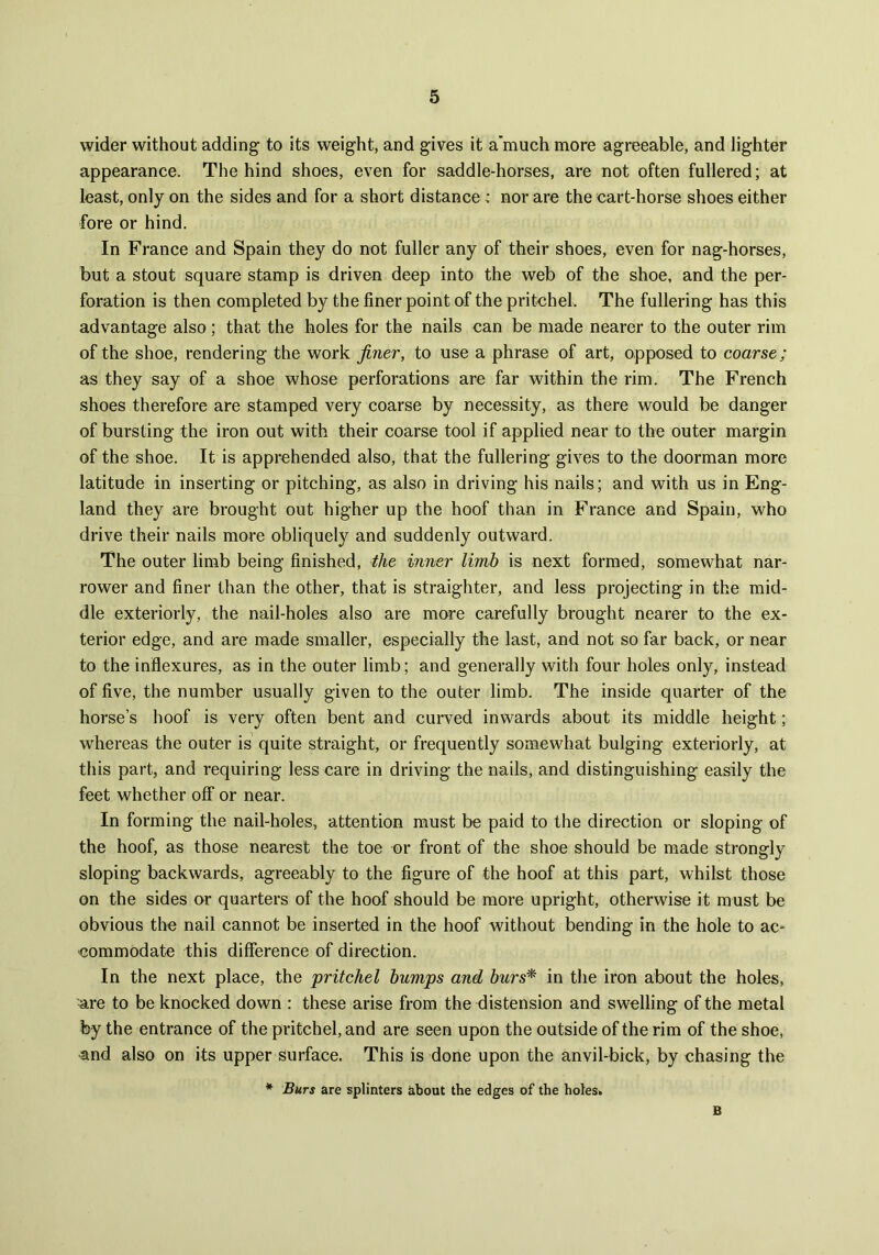 wider without adding to its weight, and gives it a’much more agreeable, and lighter appearance. The hind shoes, even for saddle-horses, are not often fullered; at least, only on the sides and for a short distance > nor are the cart-horse shoes either fore or hind. In France and Spain they do not fuller any of their shoes, even for nag-horses, but a stout square stamp is driven deep into the web of the shoe, and the per- foration is then completed by the finer point of the pritchel. The fullering has this advantage also; that the holes for the nails can be made nearer to the outer rim of the shoe, rendering the work finer, to use a phrase of art, opposed to coarse; as they say of a shoe whose perforations are far within the rim. The French shoes therefore are stamped very coarse by necessity, as there would be danger of bursting the iron out with their coarse tool if applied near to the outer margin of the shoe. It is apprehended also, that the fullering gives to the doorman more latitude in inserting or pitching, as also in driving his nails; and with us in Eng- land they are brought out higher up the hoof than in France and Spain, who drive their nails more obliquely and suddenly outward. The outer limb being finished, the inner limb is next formed, somewhat nar- rower and finer than the other, that is straighter, and less projecting in the mid- dle exteriorly, the nail-holes also are more carefully brought nearer to the ex- terior edge, and are made smaller, especially the last, and not so far back, or near to the inflexures, as in the outer limb; and generally with four holes only, instead of five, the number usually given to the outer limb. The inside quarter of the horse’s hoof is very often bent and curved inwards about its middle height; whereas the outer is quite straight, or frequently somewhat bulging exteriorly, at this part, and requiring less care in driving the nails, and distinguishing easily the feet whether off or near. In forming the nail-holes, attention must be paid to the direction or sloping of the hoof, as those nearest the toe or front of the shoe should be made strongly sloping backwards, agreeably to the figure of the hoof at this part, whilst those on the sides or quarters of the hoof should be more upright, otherwise it must be obvious the nail cannot be inserted in the hoof without bending in the hole to ac- commodate this difference of direction. In the next place, the pritchel bumps and burs* in the iron about the holes, are to be knocked down : these arise from the distension and swelling of the metal by the entrance of the pritchel, and are seen upon the outside of the rim of the shoe, and also on its upper surface. This is done upon the anvil-bick, by chasing the * Burs are splinters about the edges of the holes. B