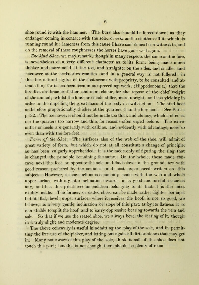 shoe round it with the hammer. The burs also should be forced down, as they endanger coming in contact with the sole, or vein as the smiths call it, which is running round it: lameness from this cause I have sometimes been witness to, and on the removal of these roughnesses the horses have gone well again. The hind Shoe, we may remark, though in many respects the same as the fore, is nevertheless of a very different character as to its form, being made much thicker and more solid at the toe, and straighter on the sides, and smaller and narrower at the heels or extremities, and in a general way is not fullered : in this the natural figure of the foot seems with propriety, to be consulted and at- tended to, for it has been seen in our preceding work, (Hippodonomia.) that the fore feet are broader, flatter, and more elastic, for the repose of the chief weight of the animal; whilst the hind are made stiffer, more upright, and less yielding in order to the impelling the great mass of the body in swift action. The hind hoof is therefore proportionably thicker at the quarters than the fore hoof. See Part i. p. 32. The toe however should not be made too thick and clumsy, which it often is, nor the quarters too narrow and thin, for reasons often urged before. The extre- mities or heels are generally with calkins, and evidently with advantage, more so even than with the fore feet. Form of the Shoe. The surfaces also of the web of the shoe, will admit of great variety of form, but which do not at all constitute a change of principle, as has been vulgarly apprehended : it is the mode only of figuring the ring that is changed, the principle remaining the same. On the whole, those made con- cave next the foot or opposite the sole, and flat below, to the ground, are with good reason preferred by the soundest and most experienced writers on this subject. However, a shoe such as is commonly made, with the web and whole upper surface with a gentle inclination inwards, is as good and useful a shoe as any, and has this great recommendation belonging to it, that it is the most readily made. The former, or seated shoe, can be made rather lighter perhaps, but its flat, level, upper surface, where it receives the hoof, is not so good, we believe, as a very gentle inclination or slope of this part, as by its flatness it is more liable to split the hoof, and to carry oppressive bearing towards the vein and sole. So that if we use the seated shoe, we always bevel the seating of it, though in a truly slight and moderate degree. The above concavity is useful in admitting the play of the sole, and in permit- ting the free use of the picker, and letting out again all dirt or stones that may get in. Many not aware of this play of the sole, think it safe if the shoe does not touch this part; but this is not enough, there should be plenty of room.