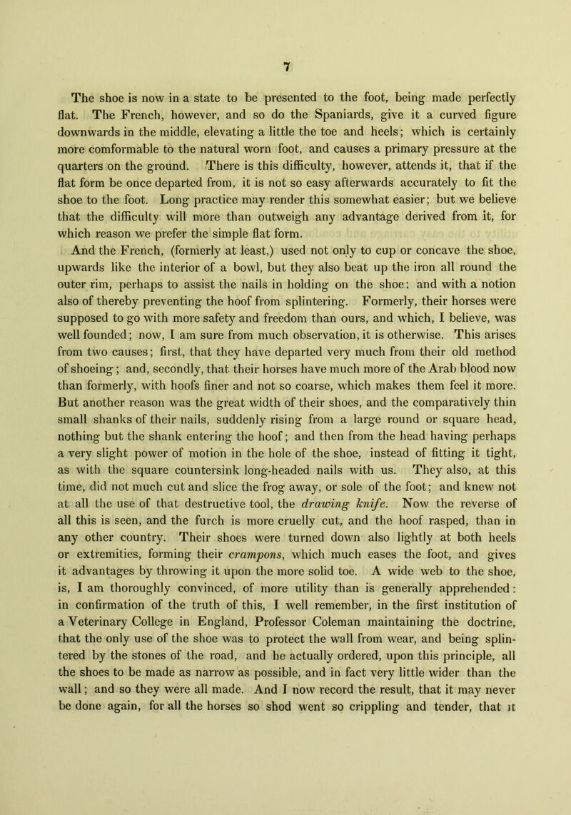 The shoe is now in a state to be presented to the foot, being made perfectly flat. The French, however, and so do the Spaniards, give it a curved figure downwards in the middle, elevating a little the toe and heels; which is certainly more comformable to the natural worn foot, and causes a primary pressure at the quarters on the ground. There is this difficulty, however, attends it, that if the flat form be once departed from, it is not so easy afterwards accurately to fit the shoe to the foot. Long practice may render this somewhat easier; but we believe that the difficulty will more than outweigh any advantage derived from it, for which reason we prefer the simple flat form. And the French, (formerly at least,) used not only to cup or concave the shoe, upwards like the interior of a bowl, but they also beat up the iron all round the outer rim, perhaps to assist the nails in holding on the shoe; and with a notion also of thereby preventing the hoof from splintering. Formerly, their horses were supposed to go with more safety and freedom than ours, and which, I believe, was well founded; now, I am sure from much observation, it is otherwise. This arises from two causes; first, that they have departed very much from their old method of shoeing; and, secondly, that their horses have much more of the Arab blood now than formerly, with hoofs finer and not so coarse, which makes them feel it more. But another reason was the great width of their shoes, and the comparatively thin small shanks of their nails, suddenly rising from a large round or square head, nothing but the shank entering the hoof; and then from the head having perhaps a very slight power of motion in the hole of the shoe, instead of fitting it tight, as with the square countersink long-headed nails with us. They also, at this time, did not much cut and slice the frog away, or sole of the foot; and knew not at all the use of that destructive tool, the drawing knife. Now the reverse of all this is seen, and the furch is more cruelly cut, and the hoof rasped, than in any other country. Their shoes were turned down also lightly at both heels or extremities, forming their crampons, which much eases the foot, and gives it advantages by throwing it upon the more solid toe. A wide web to the shoe, is, I am thoroughly convinced, of more utility than is generally apprehended: in confirmation of the truth of this, I well remember, in the first institution of a Veterinary College in England, Professor Coleman maintaining the doctrine, that the only use of the shoe was to protect the wall from wear, and being splin- tered by the stones of the road, and he actually ordered, upon this principle, all the shoes to be made as narrow as possible, and in fact very little wider than the wall; and so they were all made. And I now record the result, that it may never be done again, for all the horses so shod went so crippling and tender, that ]t
