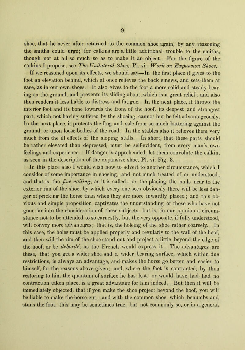 shoe, that he never after returned to the common shoe again, by any reasoning the smiths could urge; for calkins are a little additional trouble to the smiths, though not at all so much so as to make it an object. For the figure of the calkins I propose, see The Unilateral Shoe, PL vi. Work on Expansion Shoes. If we reasoned upon its effects, we should say—In the first place it gives to the foot an elevation behind, which at once relieves the back sinews, and sets them at ease, as in our own shoes. It also gives to the foot a more solid and steady bear- ing on the ground, and prevents its sliding about, which is a great relief; and also thus renders it less liable to distress and fatigue. In the next place, it throws the interior foot and its bone towards the front of the hoof, its deepest and strongest part, which not having suffered by the shoeing, cannot but be felt advantageously. In the next place, it protects the frog and sole from so much battering against the ground, or upon loose bodies of the road. In the stables also it relieves them very much from the ill effects of the sloping stalls. In short, that these parts should be rather elevated than depressed, must be self-evident, from every man’s own feelings and experience. If danger is apprehended, let them convolute the calkin, as seen in the description of the expansive shoe, PI. vi. Fig. 3. In this place also I would wish now to advert to another circumstance, which I consider of some importance in shoeing, and not much treated of or understood; and that is, the fine nailing, as it is called; or the placing the nails near to. the exterior rim of the shoe, by which every one sees obviously there will be less dan- ger of pricking the horse than when they are more inwardly placed ; and this ob- vious and simple proposition captivates the understanding of those who have not gone far into the consideration of these subjects, but is, in our opinion a circum- stance not to be attended to so earnestly, but the very opposite, if fully understood, will convey more advantages; that is, the holeing of the shoe rather coarsely. In this case, the holes must be applied properly and regularly to the wall of the hoof, and then will the rim of the shoe stand out and project a little beyond the edge of the hoof, or be dehorde, as the French would express it. The advantages are these, that you get a wider shoe and a wider bearing surface, which within due restrictions, is always an advantage, and makes the horse go better and easier to himself, for the reasons above given; and, where the foot is contracted, by thus restoring to him the quantum of surface he has lost, or would have had had no contraction taken place, is a great advantage for him indeed. But then it will be immediately objected, that if you make the shoe project beyond the hoof, you will be liable to make the horse cut; and with the common shoe, which benumbs and stuns the foot, this may be sometimes true, but not commonly so, or in a general