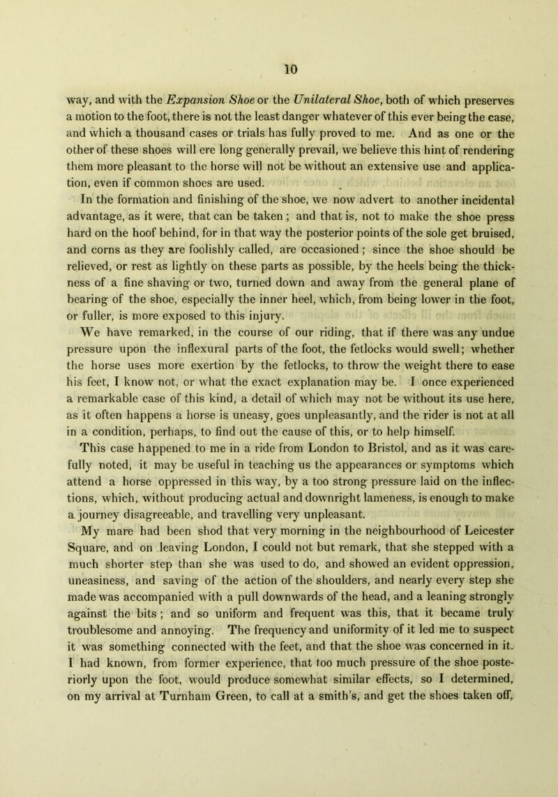 way, and with the Expansion Shoe or the Unilateral Shoe, both of which preserves a motion to the foot, there is not the least danger whatever of this ever being the case, and which a thousand cases or trials has fully proved to me. And as one or the other of these shoes will ere long generally prevail, we believe this hint of rendering them more pleasant to the horse will not be without an extensive use and applica- tion, even if common shoes are used. In the formation and finishing of the shoe, we now advert to another incidental advantage, as it were, that can be taken ; and that is, not to make the shoe press hard on the hoof behind, for in that way the posterior points of the sole get bruised, and corns as they are foolishly called, are occasioned; since the shoe should be relieved, or rest as lightly on these parts as possible, by the heels being the thick- ness of a fine shaving or twro, turned down and away from the general plane of bearing of the shoe, especially the inner heel, which, from being lower in the foot, or fuller, is more exposed to this injury. We have remarked, in the course of our riding, that if there was any undue pressure upon the inflexural parts of the foot, the fetlocks would swell; whether the horse uses more exertion by the fetlocks, to throw the weight there to ease his feet, I know not, or what the exact explanation may be. I once experienced a remarkable case of this kind, a detail of which may not be without its use here, as it often happens a horse is uneasy, goes unpleasantly, and the rider is not at all in a condition, perhaps, to find out the cause of this, or to help himself. This case happened to me in a ride from London to Bristol, and as it was care- fully noted, it may be useful in teaching us the appearances or symptoms which attend a horse oppressed in this way, by a too strong pressure laid on the inflec- tions, which, without producing actual and downright lameness, is enough to make a journey disagreeable, and travelling very unpleasant. My mare had been shod that very morning in the neighbourhood of Leicester Square, and on leaving London, I could not but remark, that she stepped with a much shorter step than she was used to do, and showed an evident oppression, uneasiness, and saving of the action of the shoulders, and nearly every step she made was accompanied with a pull downwards of the head, and a leaning strongly against the bits ; and so uniform and frequent was this, that it became truly troublesome and annoying. The frequency and uniformity of it led me to suspect it was something connected with the feet, and that the shoe was concerned in it. I had known, from former experience, that too much pressure of the shoe poste- riorly upon the foot, would produce somewhat similar effects, so I determined, on my arrival at Turnham Green, to call at a smith’s, and get the shoes taken off,