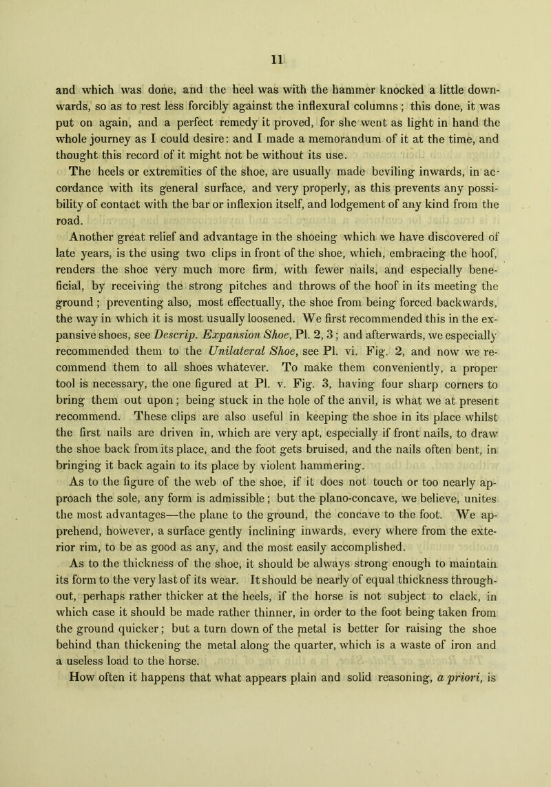and which was done, and the heel was with the hammer knocked a little down- wards, so as to rest less forcibly against the inflexural columns; this done, it was put on again, and a perfect remedy it proved, for she went as light in hand the whole journey as I could desire: and I made a memorandum of it at the time, and thought this record of it might not be without its use. The heels or extremities of the shoe, are usually made beviling inwards, in ac- cordance with its general surface, and very properly, as this prevents any possi- bility of contact with the bar or inflexion itself, and lodgement of any kind from the road. Another great relief and advantage in the shoeing which we have discovered of late years, is the using two clips in front of the shoe, which, embracing the hoof, renders the shoe very much more firm, with fewer nails, and especially bene- ficial, by receiving the strong pitches and throws of the hoof in its meeting the ground ; preventing also, most effectually, the shoe from being forced backwards, the way in which it is most usually loosened. We first recommended this in the ex- pansive shoes, see Descrip. Expansion Shoe, PI. 2, 3; and afterwards, we especially recommended them to the Unilateral Shoe, see PI. vi. Fig. 2, and now we re- commend them to all shoes whatever. To make them conveniently, a proper tool is necessary, the one figured at Pl. v. Fig. 3, having four sharp corners to bring them out upon; being stuck in the hole of the anvil, is what we at present recommend. These clips are also useful in keeping the shoe in its place whilst the first nails are driven in, which are very apt. especially if front nails, to draw the shoe back from its place, and the foot gets bruised, and the nails often bent, in bringing it back again to its place by violent hammering. As to the figure of the web of the shoe, if it does not touch or too nearly ap- proach the sole, any form is admissible; but the plano-concave, we believe, unites the most advantages—the plane to the ground, the concave to the foot. We ap- prehend, however, a surface gently inclining inwards, every where from the exte- rior rim, to be as good as any, and the most easily accomplished. As to the thickness of the shoe, it should be always strong enough to maintain its form to the very last of its wear. It should be nearly of equal thickness through- out, perhaps rather thicker at the heels, if the horse is not subject to clack, in which case it should be made rather thinner, in order to the foot being taken from the ground quicker; but a turn down of the petal is better for raising the shoe behind than thickening the metal along the quarter, which is a waste of iron and a useless load to the horse. How often it happens that what appears plain and solid reasoning, a priori, is