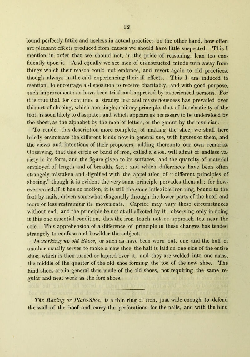 found perfectly futile and useless in actual practice; on the other hand, how often are pleasant effects produced from causes we should have little suspected. This I mention in order that we should not, in the pride of reasoning, lean too con- fidently upon it. And equally we see men of uninstructed minds turn away from things which their reason could not embrace, and revert again to old practices, though always in the end experiencing their ill effects. This I am induced to mention, to encourage a disposition to receive charitably, and with good purpose, such improvements as have been tried and approved by experienced persons. For it is true that for centuries a strange fear and mysteriousness has prevailed over this art of shoeing, which one single, solitary principle, that of the elasticity of the foot, is soon likely to dissipate; and which appears as necessary to be understood by the shoer, as the alphabet by the man of letters, or the gamut by the musician. To render this description more complete, of making the shoe, we shall here briefly enumerate the different kinds now in general use, with figures of them, and the views and intentions of their proposers, adding thereunto our own remarks. Observing, that this circle or band of iron, called a shoe, will admit of endless va- riety in its form, and the figure given to its surfaces, and the quantity of material employed of length and of breadth, &c.; and which differences have been often strangely mistaken and dignified with the appellation of “ different principles of shoeing,” though it is evident the very same principle pervades them all; for how- ever varied, if it has no motion, it is still the same inflexible iron ring, bound to the foot by nails, driven somewhat diagonally through the lower parts of the hoof, and more or less restraining its movements. Caprice may vary these circumstances without end, and the principle be not at all affected by it; observing only in doing it this one essential condition, that the iron touch not or approach too near the sole. This apprehension of a difference of principle in these changes has tended strangely to confuse and bewilder the subject. In working up old Shoes, or such as have been worn out, one and the half of another usually serves to make a new shoe, the half is laid on one side of the entire shoe, which is then turned or lapped over it, and they are welded into one mass, the middle of the quarter of the old shoe forming the toe of the new shoe. The hind shoes are in general thus made of the old shoes, not requiring the same re- gular and neat work as the fore shoes. The Racing or Plate-Shoe, is a thin ring of iron, just wide enough to defend the wall of the hoof and carry the perforations for the nails, and with the hind