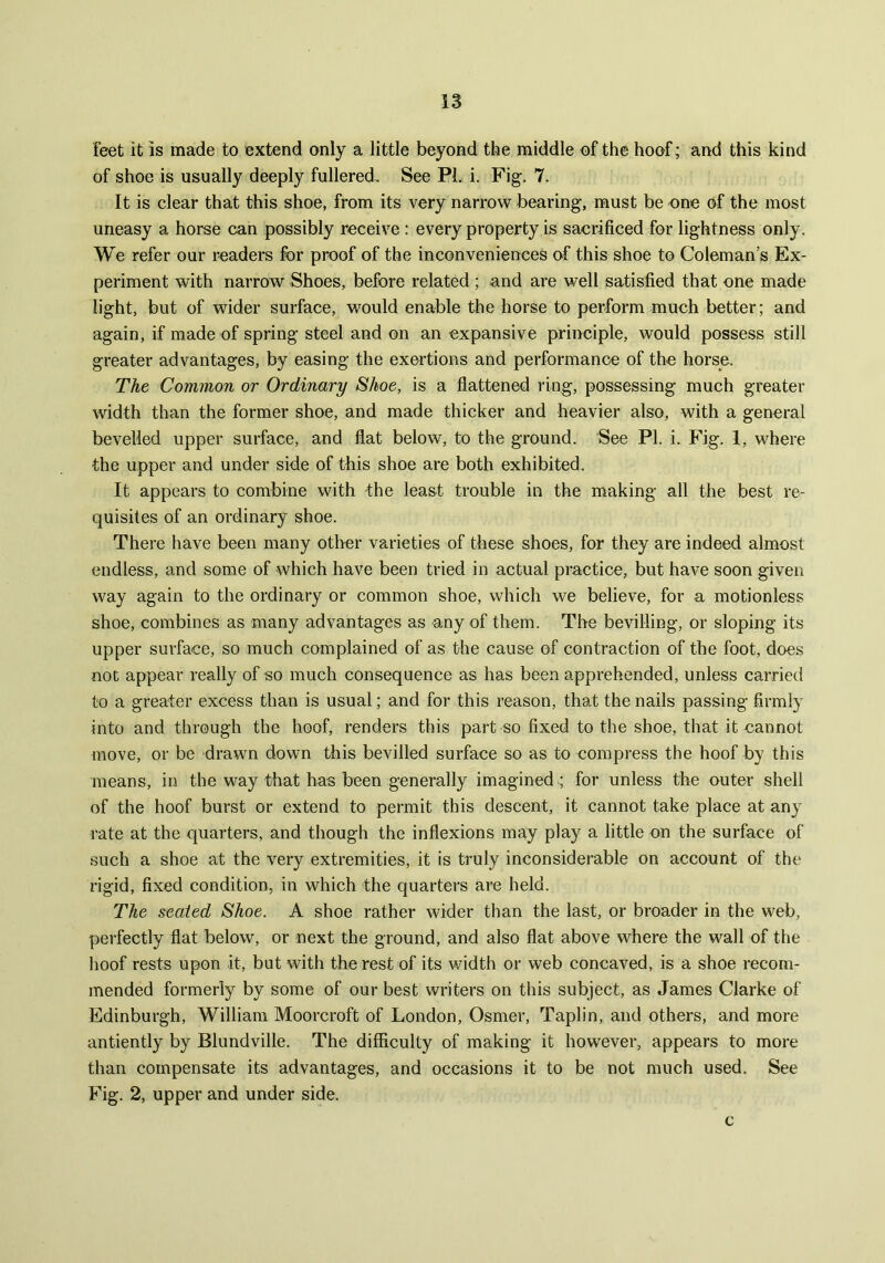 feet it is made to extend only a little beyond the middle of the hoof; and this kind of shoe is usually deeply fullered. See PL i. Fig. 7. It is clear that this shoe, from its very narrow bearing, must be one of the most uneasy a horse can possibly receive : every property is sacrificed for lightness only. We refer our readers for proof of the inconveniences of this shoe to Coleman’s Ex- periment with narrow Shoes, before related ; and are well satisfied that one made light, but of wider surface, would enable the horse to perform much better; and again, if made of spring steel and on an expansive principle, would possess still greater advantages, by easing the exertions and performance of the horse. The Common or Ordinary Shoe, is a flattened ring, possessing much greater width than the former shoe, and made thicker and heavier also, with a general bevelled upper surface, and fiat below, to the ground. See PI. i. Fig. 1, where the upper and under side of this shoe are both exhibited. It appears to combine with the least trouble in the making all the best re- quisites of an ordinary shoe. There have been many other varieties of these shoes, for they are indeed almost endless, and some of which have been tried in actual practice, but have soon given way again to the ordinary or common shoe, which we believe, for a motionless shoe, combines as many advantages as any of them. The bevilling, or sloping its upper surface, so much complained of as the cause of contraction of the foot, does not appear really of so much consequence as has been apprehended, unless carried to a greater excess than is usual; and for this reason, that the nails passing firmly into and through the hoof, renders this part so fixed to the shoe, that it cannot move, or be drawn down this bevilled surface so as to compress the hoof by this means, in the way that has been generally imagined ; for unless the outer shell of the hoof burst or extend to permit this descent, it cannot take place at any rate at the quarters, and though the inflexions may play a little on the surface of such a shoe at the very extremities, it is truly inconsiderable on account of the rigid, fixed condition, in which the quarters are held. The seated Shoe. A shoe rather wider than the last, or broader in the web, perfectly flat below, or next the ground, and also flat above where the wall of the hoof rests upon it, but with the rest of its width or web concaved, is a shoe recom- mended formerly by some of our best writers on this subject, as James Clarke of Edinburgh, William Moorcroft of London, Osmer, Taplin, and others, and more antiently by Blundville. The difficulty of making it however, appears to more than compensate its advantages, and occasions it to be not much used. See Fig. 2, upper and under side. c