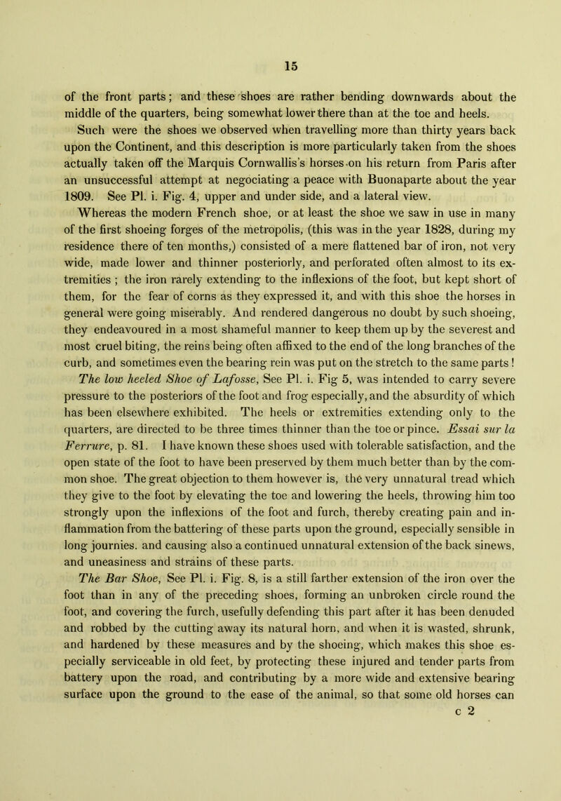 of the front parts; and these shoes are rather bending downwards about the middle of the quarters, being somewhat lower there than at the toe and heels. Such were the shoes we observed when travelling more than thirty years back upon the Continent, and this description is more particularly taken from the shoes actually taken off the Marquis Cornwallis’s horses-on his return from Paris after an unsuccessful attempt at negociating a peace with Buonaparte about the year 1809. See PI. i. Fig. 4, upper and under side, and a lateral view. Whereas the modern French shoe, or at least the shoe we saw in use in many of the first shoeing forges of the metropolis, (this was in the year 1828, during my residence there of ten months,) consisted of a mere flattened bar of iron, not very wide, made lower and thinner posteriorly, and perforated often almost to its ex- tremities ; the iron rarely extending to the inflexions of the foot, but kept short of them, for the fear of corns as they expressed it, and with this shoe the horses in general were going miserably. And rendered dangerous no doubt by such shoeing, they endeavoured in a most shameful manner to keep them up by the severest and most cruel biting, the reins being often affixed to the end of the long branches of the curb, and sometimes even the bearing rein was put on the stretch to the same parts ! The low heeled Shoe of Lafosse, See PI. i. Fig 5, was intended to carry severe pressure to the posteriors of the foot and frog especially, and the absurdity of which has been elsewhere exhibited. The heels or extremities extending only to the quarters, are directed to be three times thinner than the toe or pince. Essai stir la Ferrure, p. 81. I have known these shoes used with tolerable satisfaction, and the open state of the foot to have been preserved by them much better than by the com- mon shoe. The great objection to them however is, the very unnatural tread which they give to the foot by elevating the toe and lowering the heels, throwing him too strongly upon the inflexions of the foot and furch, thereby creating pain and in- flammation from the battering of these parts upon the ground, especially sensible in long journies. and causing also a continued unnatural extension of the back sinews, and uneasiness and strains of these parts. The Bar Shoe, See PI. i. Fig. 8, is a still farther extension of the iron over the foot than in any of the preceding shoes, forming an unbroken circle round the foot, and covering the furch, usefully defending this part after it has been denuded and robbed by the cutting away its natural horn, and when it is wasted, shrunk, and hardened by these measures and by the shoeing, which makes this shoe es- pecially serviceable in old feet, by protecting these injured and tender parts from battery upon the road, and contributing by a more wide and extensive bearing surface upon the ground to the ease of the animal, so that some old horses can c 2
