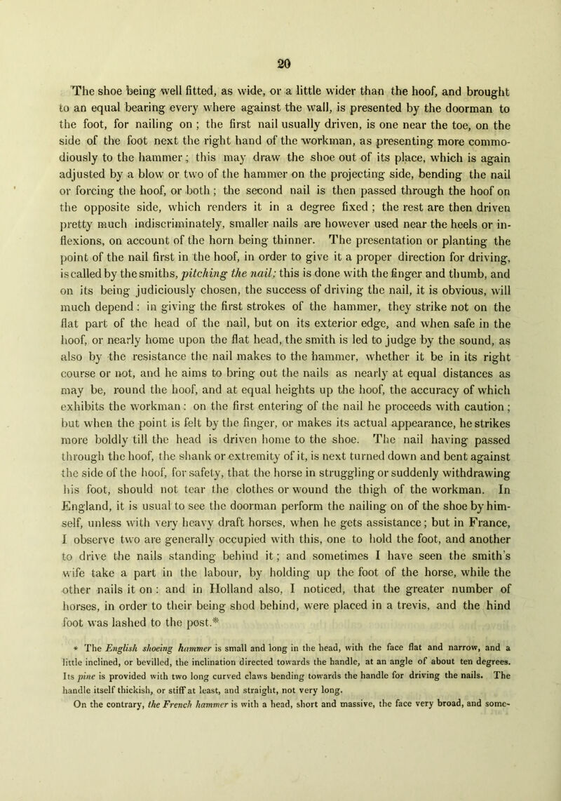 The shoe being well fitted, as wide, or a little wider than the hoof, and brought to an equal bearing every where against the wall, is presented by the doorman to the foot, for nailing on ; the first nail usually driven, is one near the toe, on the side of the foot next the right hand of the workman, as presenting more commo- diously to the hammer; this may draw the shoe out of its place, which is again adjusted by a blow or two of the hammer on the projecting side, bending the nail or forcing the hoof, or both ; the second nail is then passed through the hoof on the opposite side, which renders it in a degree fixed ; the rest are then driven pretty much indiscriminately, smaller nails are however used near the heels or in- flexions, on account of the horn being thinner. The presentation or planting the point of the nail first in the hoof, in order to give it a proper direction for driving, is called by the smiths, pitching the nail; this is done with the finger and thumb, and on its being judiciously chosen, the success of driving the nail, it is obvious, will much depend : in giving the first strokes of the hammer, they strike not on the flat part of the head of the nail, but on its exterior edge, and when safe in the hoof, or nearly home upon the flat head, the smith is led to judge by the sound, as also by the resistance the nail makes to the hammer, whether it be in its right course or not, and he aims to bring out the nails as nearly at equal distances as may be, round the hoof, and at equal heights up the hoof, the accuracy of which exhibits the workman : on the first entering of the nail he proceeds with caution; but when the point is felt by the finger, or makes its actual appearance, he strikes more boldly till the head is driven home to the shoe. The nail having passed through the hoof, the shank or extremity of it, is next turned down and bent against the side of the hoof, for safety, that the horse in struggling or suddenly withdrawing his foot, should not tear the clothes or wound the thigh of the workman. In England, it is usual to see the doorman perform the nailing on of the shoe by him- self, unless with very heavy draft horses, when he gets assistance; but in France, I observe two are generally occupied with this, one to hold the foot, and another to drive the nails standing behind it; and sometimes I have seen the smith’s wife take a part in the labour, by holding up the foot of the horse, while the other nails it on : and in Holland also, I noticed, that the greater number of horses, in order to their being shod behind, were placed in a trevis, and the hind foot was lashed to the post.* * The English shoeing hammer is small and long in the head, with the face flat and narrow, and a little inclined, or bevilled, the inclination directed towards the handle, at an angle of about ten degrees. Its pine is provided with two long curved claws bending towards the handle for driving the nails. The handle itself thickish, or stiff at least, and straight, not very long. On the contrary, the French hammer is with a head, short and massive, the face very broad, and some-