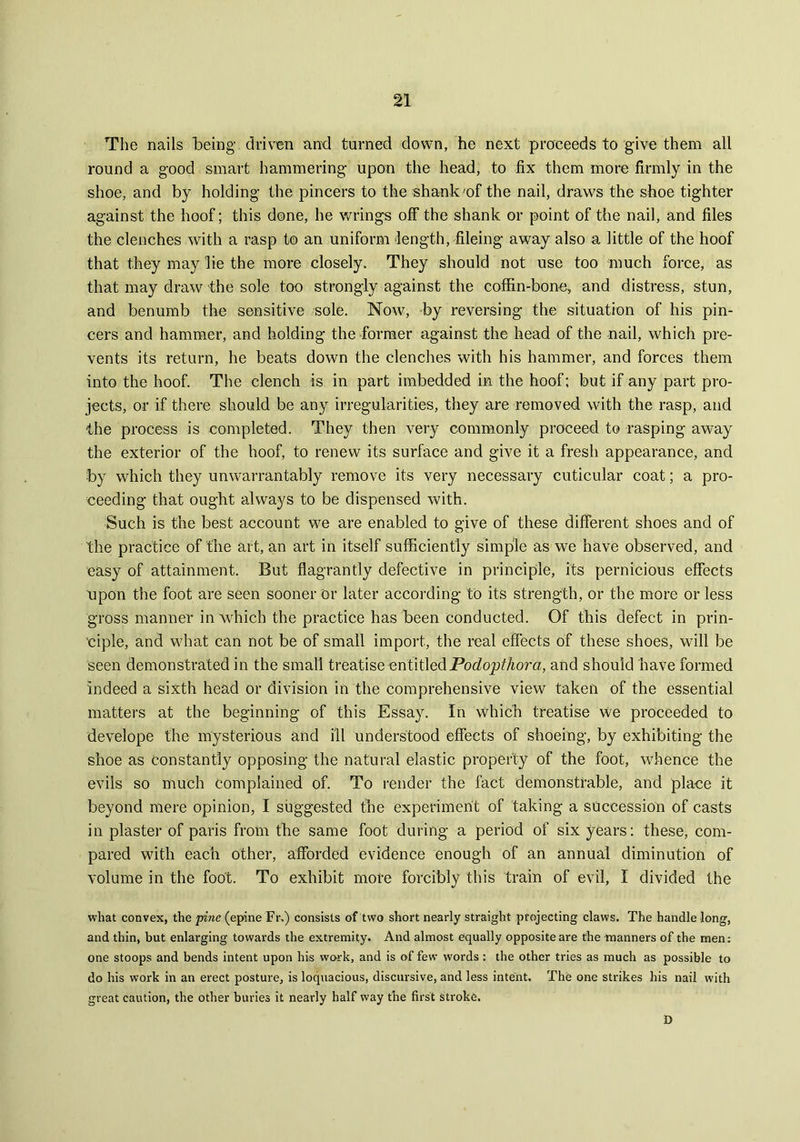 The nails being driven and turned down, he next proceeds to give them all round a good smart hammering upon the head, to fix them more firmly in the shoe, and by holding the pincers to the shank 'of the nail, draws the shoe tighter against the hoof; this done, he wrings off the shank or point of the nail, and files the clenches with a rasp to an uniform length, fileing away also a little of the hoof that they may lie the more closely. They should not use too much force, as that may draw the sole too strongly against the coffin-bone, and distress, stun, and benumb the sensitive sole. Now, by reversing the situation of his pin- cers and hammer, and holding the former against the head of the nail, which pre- vents its return, he beats down the clenches with his hammer, and forces them into the hoof. The clench is in part imbedded in the hoof; but if any part pro- jects, or if there should be any irregularities, they are removed with the rasp, and the process is completed. They then very commonly proceed to rasping away the exterior of the hoof, to renew its surface and give it a fresh appearance, and by which they unwarrantably remove its very necessary cuticular coat; a pro- ceeding that ought always to be dispensed with. Such is the best account we are enabled to give of these different shoes and of the practice of the art, an art in itself sufficiently simple as we have observed, and easy of attainment. But flagrantly defective in principle, its pernicious effects upon the foot are seen sooner or later according to its strength, or the more or less gross manner in which the practice has been conducted. Of this defect in prin- ciple, and what can not be of small import, the real effects of these shoes, will be seen demonstrated in the small treatise entitledPodopthora, and should have formed indeed a sixth head or division in the comprehensive view taken of the essential matters at the beginning of this Essay. In which treatise we proceeded to develope the mysterious and ill understood effects of shoeing, by exhibiting the shoe as constantly opposing the natural elastic property of the foot, whence the evils so much complained of. To render the fact demonstrable, and place it beyond mere opinion, I suggested the experiment of taking a succession of casts in plaster of paris from the same foot during a period of six years: these, com- pared with each other, afforded evidence enough of an annual diminution of volume in the foot. To exhibit more forcibly this train of evil, I divided the what convex, the pine (epine Fr.) consists of two short nearly straight projecting claws. The handle long, and thin, but enlarging towards the extremity. And almost equally opposite are the manners of the men: one stoops and bends intent upon his work, and is of few words : the other tries as much as possible to do his work in an erect posture, is loquacious, discursive, and less intent. The one strikes his nail with great caution, the other buries it nearly half way the first stroke. D