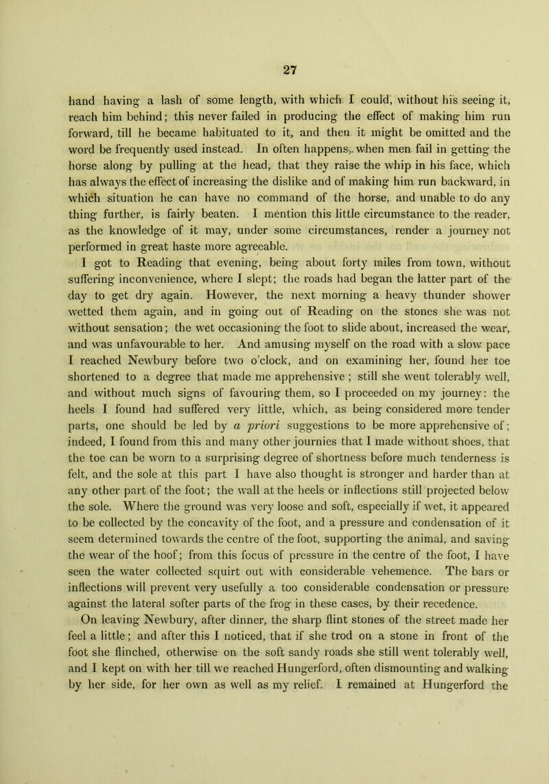 hand having- a lash of some length, with which I could', without his seeing it, reach him behind; this never failed in producing the effect of making him run forward, till he became habituated to it, and then it might be omitted and the word be frequently used instead. In often happens,, when men fail in getting the horse along by pulling at the head, that they raise the whip in his face, which has always the effect of increasing the dislike and of making him run backward, in which situation he can have no command of the horse, and unable to do any thing further, is fairly beaten. I mention this little circumstance to the reader, as the knowledge of it may, under some circumstances, render a journey not performed in great haste more agreeable. I got to Reading that evening, being about forty miles from town, without suffering inconvenience, where I slept; the roads had began the latter part of the day to get dry again. However, the next morning a heavy thunder shower wetted them again, and in going out of Reading on the stones she was not without sensation; the wet occasioning the foot to slide about, increased the wear, and was unfavourable to her. And amusing myself on the road with a slow pace I reached Newbury before two o’clock, and on examining her, found her toe shortened to a degree that made me apprehensive ; still she went tolerably well, and without much signs of favouring them, so I proceeded on my journey: the heels I found had suffered very little, which, as being considered more tender parts, one should be led by a priori suggestions to be more apprehensive of; indeed, I found from this and many other journies that 1 made without shoes, that the toe can be worn to a surprising degree of shortness before much tenderness is felt, and the sole at this part I have also thought is stronger and harder than at any other part of the foot; the wall at the heels or inflections still projected below the sole. Where the ground was very loose and soft, especially if wet, it appeared to be collected by the concavity of the foot, and a pressure and condensation of it seem determined towards the centre of the foot, supporting the animal, and saving the wear of the hoof; from this focus of pressure in the centre of the foot, I have seen the water collected squirt out with considerable vehemence. The bars or inflections will prevent very usefully a too considerable condensation or pressure against the lateral softer parts of the frog in these cases, by their recedence. On leaving Newbury, after dinner, the sharp flint stones of the street made her feel a little; and after this I noticed, that if she trod on a stone in front of the foot she flinched, otherwise on the soft sandy roads she still went tolerably well, and I kept on with her till we reached Hungerford, often dismounting and walking by her side, for her own as well as my relief. I remained at Hungerford the